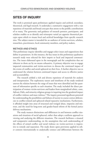 8
Conflicted Democracies and Gendered Violence
Sites of Inquiry
The work is premised upon preliminary applied inquiry and archival, secondary,
theoretical, and legal research. It undertakes a summative engagement with a vast
repository of materials and broad concepts that attests to the prolific contributions
of so many. The generosity and guidance of research partners, participants, and
scholars enables us to identify and reinterpret varied yet apposite theoretical pre-
cepts upon which to situate local and archival knowledges from specific research
sites. The subject matter is intended for an audience of victim-survivors, scholars,
researchers, practitioners, local community members, and policy makers.
Method and Ethics
This preliminary inquiry identifies and engages select issues and suppositions that
define its parameters. In this instance, the key issues in this preliminary qualitative
research study were selected for their import to local and impacted communi-
ties. The issues elaborated upon in the monograph and the complexities that are
inherent to them are by no means exhaustive. A primary objective was to engage
impacted communities and victim-survivors to discuss the continued impact of
the events of conflict and social upheaval on their lives. A further objective was to
understand the relation between continued impact and access to effective justice
and accountability.
The research yielded a rich and diverse repository of materials for analysis
and interpretation. The exploratory nature and timeframe of the study rendered
uneven the relation between the range of issues that were identified and the quan-
tum of information specific to each situation. The study included the direct par-
ticipation of women victim-survivors and leaders from marginalized ethnic, caste,
Adivasi, Dalit, and minority religious groups in inquiring into the gendered impact
of conflict violence and mass violence.9
The inquiry presented significant potential
for understanding the possibilities and failures of society to course-correct deficien-
cies in conflict-related and upheaval-related reparative mechanisms. Furthermore,
it afforded insight into areas of structural and vestigial abuse, impunity and mis-
trust, and the need for long-term and gender-based reform of the formal justice
delivery mechanisms.
The study nuances distinctions and differences in and between conflict situ-
ations and situations of social upheaval, rather than adopt a uniform approach to
viewing and analyzing the different situations. The research facilitates a situated
and comparative understanding, on the assumption that such understanding of
the effects of armed conflict and social violence on victim-survivors is impera-
tive to remedy and reparation. The study draws upon provisions applied in oth-
er contexts internationally to analytically connect and differentiate between the
 