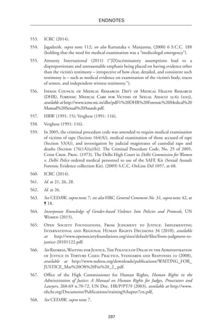 297
endnotes
553.	 ICRC (2014).
554.	Jagadeesh, supra note 112; see also Karnataka v. Manjanna, (2000) 6 S.C.C. 188
(holding that the need for medical examination was a “medicolegal emergency”).
555.	 Amnesty International (2011) (“[D]iscriminatory assumptions lead to a
disproportionate and unreasonable emphasis being placed on having evidence other
than the victim’s testimony – irrespective of how clear, detailed, and consistent such
testimony is – such as medical evidence on examination of the victim’s body, traces
of semen, and independent witness testimony.”).
556.	 Indian Council of Medical Research: Dep’t of Medical Health Research
(DHR), Forensic Medical Care for Victims of Sexual Assault 55-63 (2013),
available at http://www.icmr.nic.in/dhr/pdf/1%20DHR%20Forensic%20Medical%20
Manual%20Sexual%20Assault.pdf.
557.	 HRW (1991: 15); Verghese (1991: 116).
558.	 Verghese (1991: 116).
559.	 In 2005, the criminal procedure code was amended to require medical examination
of victims of rape (Section 164(A)), medical examination of those accused of rape
(Section 53(A)), and investigation by judicial magistrates of custodial rape and
deaths (Section 176(1A)(a)(b)). The Criminal Procedure Code, No. 25 of 2005,
Code Crim. Proc. (1973). The Delhi High Court in Delhi Commission for Women
v. Delhi Police ordered medical personnel to use of the SAFE Kit (Sexual Assault
Forensic Evidence collection Kit). (2009) S.C.C. OnLine Del 1057, at 68.
560.	 ICRC (2014).
561.	 Id. at 21, 26, 28.
562.	 Id. at 26.
563.	 See CEDAW, supra note 7; see also HRC General Comment No. 31, supra note 42, at
¶ 18.
564.	 Incorporate Knowledge of Gender-based Violence Into Policies and Protocols, UN
Women (2015).
565.	 Open Society Foundations, From Judgment to Justice: Implementing
International and Regional Human Rights Decisions 34 (2010), available
at http://www.opensocietyfoundations.org/sites/default/files/from-judgment-to-
justice-20101122.pdf.
566.	 See Redress,Waiting for Justice,The Politics of Delay in the Administration
of Justice in Torture Cases: Practice, Standards and Responses 20 (2008),
available at http://www.redress.org/downloads/publications/WAITING_FOR_
JUSTICE_Mar%20O8%20Fin%20_2_.pdf.
567.	 Office of the High Commissioner for Human Rights, Human Rights in the
Administration of Justice: A Manual on Human Rights for Judges, Prosecutors and
Lawyers, 268-69 n.70-72, UN Doc. HR/P/PT/9 (2003), available at http://www.
ohchr.org/Documents/Publications/training9chapter7en.pdf.
568.	 See CEDAW, supra note 7.
 
