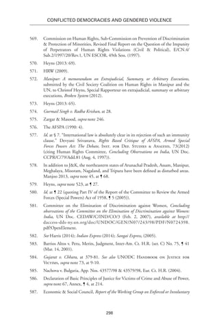298
Conflicted Democracies and Gendered Violence
569.	 Commission on Human Rights, Sub-Commission on Prevention of Discrimination
& Protection of Minorities, Revised Final Report on the Question of the Impunity
of Perpetrators of Human Rights Violations (Civil & Political), E/CN.4/
Sub.2/1997/20/Rev.1, UN ESCOR, 49th Sess. (1997).
570.	 Heyns (2013: 69).
571.	 HRW (2009).
572.	 Manipur: A memorandum on Extrajudicial, Summary, or Arbitrary Executions,
submitted by the Civil Society Coalition on Human Rights in Manipur and the
UN, to Christof Heyns, Special Rapporteur on extrajudicial, summary or arbitrary
executions, Broken System (2012).
573.	 Heyns (2013: 65).
574.	 Gurmail Singh v. Radha Krishan, at 28.
575.	 Zargar & Masood, supra note 246.
576.	The AFSPA (1990: 4).
577.	 Id. at § 7. “International law is absolutely clear in its rejection of such an immunity
clause.” Devyani Srivastava, Rights Based Critique of AFSPA, Armed Special
Forces Powers Act: The Debate, Inst. for Def. Studies & Analysis, 73(2012)
(citing Human Rights Committee, Concluding Observations on India, UN Doc.
CCPR/C/79/Add.81 (Aug. 4, 1997)).
578.	 In addition to J&K, the northeastern states of Arunachal Pradesh, Assam, Manipur,
Meghalaya, Misoram, Nagaland, and Tripura have been defined as disturbed areas.
Manjoo 2013, supra note 45, at ¶ 68.
579.	Heyns, supra note 523, at ¶ 27.
580.	 Id. at ¶ 22 (quoting Part IV of the Report of the Committee to Review the Armed
Forces (Special Powers) Act of 1958, ¶ 5 (2005)).
581.	 Committee on the Elimination of Discrimination against Women, Concluding
observations of the Committee on the Elimination of Discrimination against Women:
India, UN Doc. CEDAW/C/IND/CO/3 (Feb. 2, 2007), available at http://
daccess-dds-ny.un.org/doc/UNDOC/GEN/N07/243/98/PDF/N0724398.
pdf?OpenElement.
582.	 See Harris (2014); Indian Express (2014); Sangai Express, (2005).
583.	 Barrios Altos v. Peru, Merits, Judgment, Inter-Am. Ct. H.R. (ser. C) No. 75, ¶ 41
(Mar. 14, 2001).
584.	 Gujarat v. Chhara, at 379-81. See also UNODC Handbook on Justice for
Victims, supra note 73, at 9-10.
585.	 Nachova v. Bulgaria, App. Nos. 43577/98 & 43579/98, Eur. Ct. H.R. (2004).
586.	 Declaration of Basic Principles of Justice for Victims of Crime and Abuse of Power,
supra note 67, Annex, ¶ 4, at 214.
587.	 Economic & Social Council, Report of the Working Group on Enforced or Involuntary
 