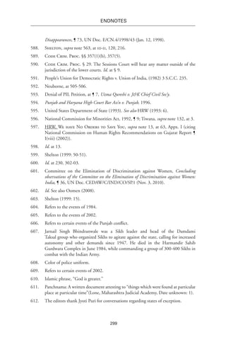 299
endnotes
Disappearances, ¶ 73, UN Doc. E/CN.4/1998/43 (Jan. 12, 1998).
588.	 Shelton, supra note 563, at 10-11, 120, 216.
589.	 Code Crim. Proc. §§ 357(1)(b), 357(5).
590.	 Code Crim. Proc. § 29. The Sessions Court will hear any matter outside of the
jurisdiction of the lower courts. Id. at § 9.
591.	 People’s Union for Democratic Rights v. Union of India, (1982) 3 S.C.C. 235.
592.	 Neuborne, at 505-506.
593.	 Denial of PIL Petition, at ¶ 7, Uzma Qureshi v. J&K Chief Civil Sec’y.
594.	 Punjab and Haryana High Court Bar Ass’n v. Punjab, 1996.
595.	 United States Department of State (1993). See also HRW (1993: 6).
596.	 National Commission for Minorities Act, 1992, ¶ 9; Tiwana, supra note 132, at 3.
597.	 HRW, We have No Orders to Save You, supra note 13, at 63, Appx. I (citing
National Commission on Human Rights Recommendations on Gujarat Report ¶
I(viii) (2002)).
598.	 Id. at 13.
599.	 Shelton (1999: 50-51).
600.	 Id. at 230, 302-03.
601.	 Committee on the Elimination of Discrimination against Women, Concluding
observations of the Committee on the Elimination of Discrimination against Women:
India, ¶ 36, UN Doc. CEDAW/C/IND/CO/SP.1 (Nov. 3, 2010).
602.	 Id. See also Oomen (2008).
603.	 Shelton (1999: 15).
604.	 Refers to the events of 1984.
605.	 Refers to the events of 2002.
606.	 Refers to certain events of the Punjab conflict.
607.	 Jarnail Singh Bhindranwale was a Sikh leader and head of the Damdami
Taksal group who organized Sikhs to agitate against the state, calling for increased
autonomy and other demands since 1947. He died in the Harmandir Sahib
Gurdwara Complex in June 1984, while commanding a group of 300-400 Sikhs in
combat with the Indian Army.
608.	 Color of police uniform.
609.	 Refers to certain events of 2002.
610.	 Islamic phrase, “God is greater.”
611.	 Panchnama: A written document attesting to “things which were found at particular
place at particular time”(Lone, Maharashtra Judicial Academy, Date unknown: 1).
612.	 The editors thank Jyoti Puri for conversations regarding states of exception.
 