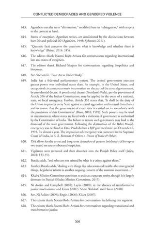 300
Conflicted Democracies and Gendered Violence
613.	 Agamben uses the term “elimination,” modified here to ‘subjugation,” with respect
to the context at hand.
614.	 States of exception, Agamben writes, are conditioned by the distinctions between
bare life and political life (Agamben, 1998; Sylvester, 2011).
615.	 “Quaestio facti concerns the questions what is knowledge and whether there is
knowledge” (Beiser, 2014: 245).
616.	 The editors thank Naomi Roht-Arriaza for conversations regarding international
law and states of exception.
617.	 The editors thank Richard Shapiro for conversations regarding biopolitics and
biopower.
618.	 See, Section II, “Four Areas Under Study.”
619.	 India has a federated parliamentary system. The central government exercises
greater power over individual states than, for example, in the United States, and
exceptional circumstances merit intervention on the part of the central government,
by presidential decree. A presidential decree (President’s Rule), per the provisions of
Article 356 of the Indian Constitution, may be applied in the event of a national,
state, or fiscal emergency. Further, Article 355 states that, “It shall be the duty of
the Union to protect every State against external aggression and internal disturbance
and to ensure that the government of every state is carried on in accordance with
the provisions of this Constitution” (Basu, 2001: 1589). Such powers may be used
in circumstances where states are faced with a violation of governance as authorized
by the Constitution of India. The failure to restore such governance may lead to the
dismissal of the state government. Following the destruction of the Babri Masjid,
emergency was declared in Uttar Pradesh then a BJP governed state, on December 6,
1992, for almost a year. The imposition of emergency was contested in the Supreme
Court of India, in S. R. Bommai & Others v. Union of India & Others.
620.	 PSA allows for the arrest and long-term detention of persons (without trial for up to
two years) on uncorroborated suspicion.
621.	 Vigilantes were recruited and then absorbed into the Punjab Police itself (Jaijee,
2002: 133-35).
622.	 Butalia adds, “and who are not tainted by what is a crime against them.”
623.	Further, Butalia adds, “dealing with things like education and health--the more general
things. Legislative reform is another ongoing concern of the women’s movement…”
624.	 Khalra Mission Committee continues to exist as a separate entity, though it is largely
dormant in Punjab (Khalra Mission Committee, 2015).
625.	 Ní Aoláin and Campbell (2005); Layús (2010); in the absence of transformative
justice mechanisms; and Kilara (2007); Shaw, Waldorf, and Hazan (2010).
626.	See, Ní Aoláin (2009); Engle, (2006); Kilara (2007).
627.	 The editors thank Naomi Roht-Arriaza for conversations in defining this segment.
628.	 The editors thank Naomi Roht-Arriaza for conversations regarding transitional and
transformative justice.
 