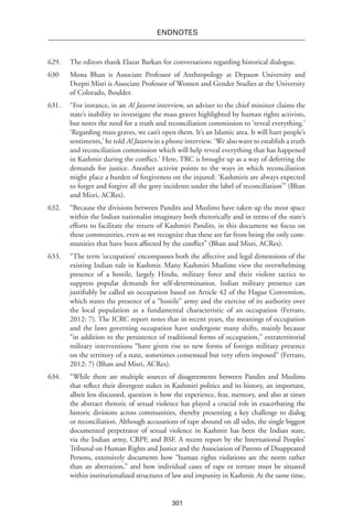 301
endnotes
629.	 The editors thank Elazar Barkan for conversations regarding historical dialogue.
630	Mona Bhan is Associate Professor of Anthropology at Depauw University and
Deepti Misri is Associate Professor of Women and Gender Studies at the University
of Colorado, Boulder.
631.	 “For instance, in an Al Jazeera interview, an adviser to the chief minister claims the
state’s inability to investigate the mass graves highlighted by human rights activists,
but notes the need for a truth and reconciliation commission to ‘reveal everything.’
‘Regarding mass graves, we can’t open them. It’s an Islamic area. It will hurt people’s
sentiments,’ he told Al Jazeera in a phone interview. ‘We also want to establish a truth
and reconciliation commission which will help reveal everything that has happened
in Kashmir during the conflict.’ Here, TRC is brought up as a way of deferring the
demands for justice. Another activist points to the ways in which reconciliation
might place a burden of forgiveness on the injured: ‘Kashmiris are always expected
to forget and forgive all the gory incidents under the label of reconciliation’” (Bhan
and Misri, ACRes).
632.	 “Because the divisions between Pandits and Muslims have taken up the most space
within the Indian nationalist imaginary both rhetorically and in terms of the state’s
efforts to facilitate the return of Kashmiri Pandits, in this document we focus on
these communities, even as we recognize that these are far from being the only com-
munities that have been affected by the conflict” (Bhan and Misri, ACRes).
633.	 “The term ‘occupation’ encompasses both the affective and legal dimensions of the
existing Indian rule in Kashmir. Many Kashmiri Muslims view the overwhelming
presence of a hostile, largely Hindu, military force and their violent tactics to
suppress popular demands for self-determination. Indian military presence can
justifiably be called an occupation based on Article 42 of the Hague Convention,
which states the presence of a “hostile” army and the exercise of its authority over
the local population as a fundamental characteristic of an occupation (Ferraro,
2012: 7). The ICRC report notes that in recent years, the meanings of occupation
and the laws governing occupation have undergone many shifts, mainly because
“in addition to the persistence of traditional forms of occupation,” extraterritorial
military interventions “have given rise to new forms of foreign military presence
on the territory of a state, sometimes consensual but very often imposed” (Ferraro,
2012: 7) (Bhan and Misri, ACRes).
634.	 “While there are multiple sources of disagreements between Pandits and Muslims
that reflect their divergent stakes in Kashmiri politics and its history, an important,
albeit less discussed, question is how the experience, fear, memory, and also at times
the abstract rhetoric of sexual violence has played a crucial role in exacerbating the
historic divisions across communities, thereby presenting a key challenge to dialog
or reconciliation. Although accusations of rape abound on all sides, the single biggest
documented perpetrator of sexual violence in Kashmir has been the Indian state,
via the Indian army, CRPF, and BSF. A recent report by the International Peoples’
Tribunal on Human Rights and Justice and the Association of Parents of Disappeared
Persons, extensively documents how “human rights violations are the norm rather
than an aberration,” and how individual cases of rape or torture must be situated
within institutionalized structures of law and impunity in Kashmir. At the same time,
 