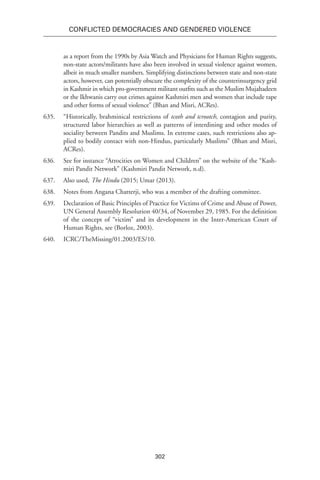 302
Conflicted Democracies and Gendered Violence
as a report from the 1990s by Asia Watch and Physicians for Human Rights suggests,
non-state actors/militants have also been involved in sexual violence against women,
albeit in much smaller numbers. Simplifying distinctions between state and non-state
actors, however, can potentially obscure the complexity of the counterinsurgency grid
in Kashmir in which pro-government militant outfits such as the Muslim Mujahadeen
or the Ikhwanis carry out crimes against Kashmiri men and women that include rape
and other forms of sexual violence” (Bhan and Misri, ACRes).
635.	 “Historically, brahminical restrictions of tcoth and tcrootch, contagion and purity,
structured labor hierarchies as well as patterns of interdining and other modes of
sociality between Pandits and Muslims. In extreme cases, such restrictions also ap-
plied to bodily contact with non-Hindus, particularly Muslims” (Bhan and Misri,
ACRes).
636.	 See for instance “Atrocities on Women and Children” on the website of the “Kash-
miri Pandit Network” (Kashmiri Pandit Network, n.d).
637.	 Also used, The Hindu (2015; Umar (2013).
638.	 Notes from Angana Chatterji, who was a member of the drafting committee.
639.	 Declaration of Basic Principles of Practice for Victims of Crime and Abuse of Power,
UN General Assembly Resolution 40/34, of November 29, 1985. For the definition
of the concept of “victim” and its development in the Inter-American Court of
Human Rights, see (Borloz, 2003).
640.	ICRC/TheMissing/01.2003/ES/10.
 