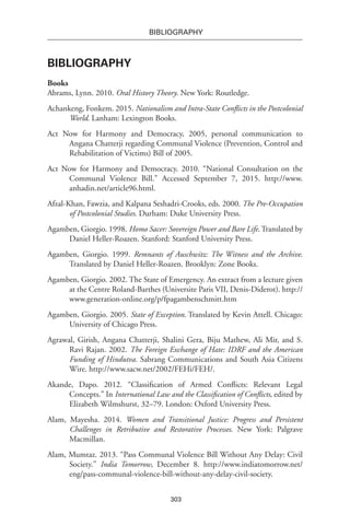303
BIBLIOGRAPHY
Bibliography
Books
Abrams, Lynn. 2010. Oral History Theory. New York: Routledge.
Achankeng, Fonkem. 2015. Nationalism and Intra-State Conflicts in the Postcolonial
World. Lanham: Lexington Books.
Act Now for Harmony and Democracy, 2005, personal communication to
Angana Chatterji regarding Communal Violence (Prevention, Control and
Rehabilitation of Victims) Bill of 2005.
Act Now for Harmony and Democracy. 2010. “National Consultation on the
Communal Violence Bill.” Accessed September 7, 2015. http://www.
anhadin.net/article96.html.
Afzal-Khan, Fawzia, and Kalpana Seshadri-Crooks, eds. 2000. The Pre-Occupation
of Postcolonial Studies. Durham: Duke University Press.
Agamben, Giorgio. 1998. Homo Sacer: Sovereign Power and Bare Life. Translated by
Daniel Heller-Roazen. Stanford: Stanford University Press.
Agamben, Giorgio. 1999. Remnants of Auschwitz: The Witness and the Archive.
Translated by Daniel Heller-Roazen. Brooklyn: Zone Books.
Agamben, Giorgio. 2002. The State of Emergency. An extract from a lecture given
at the Centre Roland-Barthes (Universite Paris VII, Denis-Diderot). http://
www.generation-online.org/p/fpagambenschmitt.htm
Agamben, Giorgio. 2005. State of Exception. Translated by Kevin Attell. Chicago:
University of Chicago Press.
Agrawal, Girish, Angana Chatterji, Shalini Gera, Biju Mathew, Ali Mir, and S.
Ravi Rajan. 2002. The Foreign Exchange of Hate: IDRF and the American
Funding of Hindutva. Sabrang Communications and South Asia Citizens
Wire. http://www.sacw.net/2002/FEHi/FEH/.
Akande, Dapo. 2012. “Classification of Armed Conflicts: Relevant Legal
Concepts.” In International Law and the Classification of Conflicts, edited by
Elizabeth Wilmshurst, 32–79. London: Oxford University Press.
Alam, Mayesha. 2014. Women and Transitional Justice: Progress and Persistent
Challenges in Retributive and Restorative Processes. New York: Palgrave
Macmillan.
Alam, Mumtaz. 2013. “Pass Communal Violence Bill Without Any Delay: Civil
Society.” India Tomorrow, December 8. http://www.indiatomorrow.net/
eng/pass-communal-violence-bill-without-any-delay-civil-society.
 