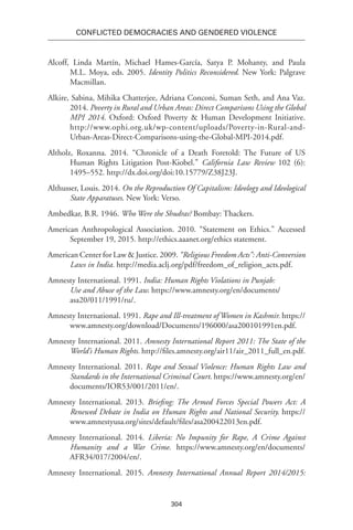 304
Conflicted Democracies and Gendered Violence
Alcoff, Linda Martín, Michael Hames-García, Satya P. Mohanty, and Paula
M.L. Moya, eds. 2005. Identity Politics Reconsidered. New York: Palgrave
Macmillan.
Alkire, Sabina, Mihika Chatterjee, Adriana Conconi, Suman Seth, and Ana Vaz.
2014. Poverty in Rural and Urban Areas: Direct Comparisons Using the Global
MPI 2014. Oxford: Oxford Poverty & Human Development Initiative.
http://www.ophi.org.uk/wp-content/uploads/Poverty-in-Rural-and-
Urban-Areas-Direct-Comparisons-using-the-Global-MPI-2014.pdf.
Altholz, Roxanna. 2014. “Chronicle of a Death Foretold: The Future of US
Human Rights Litigation Post-Kiobel.” California Law Review 102 (6):
1495–552. http://dx.doi.org/doi:10.15779/Z38J23J.
Althusser, Louis. 2014. On the Reproduction Of Capitalism: Ideology and Ideological
State Apparatuses. New York: Verso.
Ambedkar, B.R. 1946. Who Were the Shudras? Bombay: Thackers.
American Anthropological Association. 2010. “Statement on Ethics.” Accessed
September 19, 2015. http://ethics.aaanet.org/ethics statement.
American Center for Law & Justice. 2009. “Religious Freedom Acts”: Anti-Conversion
Laws in India. http://media.aclj.org/pdf/freedom_of_religion_acts.pdf.
Amnesty International. 1991. India: Human Rights Violations in Punjab:
Use and Abuse of the Law. https://www.amnesty.org/en/documents/
asa20/011/1991/ru/.
Amnesty International. 1991. Rape and Ill-treatment of Women in Kashmir. https://
www.amnesty.org/download/Documents/196000/asa200101991en.pdf.
Amnesty International. 2011. Amnesty International Report 2011: The State of the
World’s Human Rights. http://files.amnesty.org/air11/air_2011_full_en.pdf.
Amnesty International. 2011. Rape and Sexual Violence: Human Rights Law and
Standards in the International Criminal Court. https://www.amnesty.org/en/
documents/IOR53/001/2011/en/.
Amnesty International. 2013. Briefing: The Armed Forces Special Powers Act: A
Renewed Debate in India on Human Rights and National Security. https://
www.amnestyusa.org/sites/default/files/asa200422013en.pdf.
Amnesty International. 2014. Liberia: No Impunity for Rape, A Crime Against
Humanity and a War Crime. https://www.amnesty.org/en/documents/
AFR34/017/2004/en/.
Amnesty International. 2015. Amnesty International Annual Report 2014/2015:
 