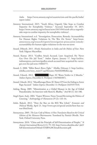 305
BIBLIOGRAPHY
India. https://www.amnesty.org/en/countries/asia-and-the-pacific/india/
report-india/.
Amnesty International. 2015. “South Africa: Urgently Take Steps to Combat
Impunity for Xenophobic Violence.” Accessed September 19, 2015.
https://www.amnesty.org/en/latest/news/2015/04/south-africa-urgently-
take-steps-to-combat-impunity-for-xenophobic-violence/.
Amnesty International. n.d. “Investigation, Prosecution, Remedy: Accountability
For Human Rights Violations In The War On Terror.” http://www.
amnestyusa.org/research/reports/investigation-prosecution-remedy-
accountability-for-human-rights-violations-in-the-war-on-terror
Anand, Dibyesh. 2011. Hindu Nationalism in India and the Politics of Fear. New
York: Palgrave Macmillan.
Anand, Kumar. 2013. “Godhra Attack Accused, Later Acquitted, He ‘Never
Got Over His Jail Term’.” Indian Express, January 17. http://archive.
indianexpress.com/news/godhra-attack-accused-later-acquitted-he--never-
got-over-his-jail-term-/1060277/.
Anand, S. 2008. “Bilkis Bano’s Brave Fight.” Tehelka, February 2. http://archive.
tehelka.com/story_main37.asp?filename=Ne020208bilkis.asp.
Anand, Utkarsh. 2013. “ Rape: SC Wants Verdict in 3 Months.”
Indian Express, December 6. ProQuest (1465060387).
Anand, Utkarsh. 2014. “Muzaffarnagar Riots: SC Slams UP Govt for Failing to Arrest
Rape Accused.” Indian Express, December 13. ProQuest (1635357453).
Anfeng, Sheng. 2009. “Minoritization as a Global Measure in the Age of Global
Postcoloniality: An Interview with Homi K. Bhabha.” Ariel 40 (1): 161-180.
Angel-Ajani, Asale. 2004. “Expert Witness: Notes Toward Revisiting the Politics of
Listening.” Anthropology & Humanism 29 (2): 133–44.
Ankit, Rakesh. 2012. “How the Ban on the RSS Was Lifted.” Economic and
Political Weekly, April 21. http://www.epw.in/special-articles/how-ban-rss-
was-lifted.html.
Anonymous. 2005. The Law Code of Manu: A New Translation Based on the Critical
Edition of the Manava-Dharmasastra. Translated by Patrick Olivelle. New
York: Oxford University Press.
Anonymous. 2010. “China and the Principle of Self-Determination of Peoples.” St
Antony’s International Review 6 (1): 79–102. http://www.columbia.edu/~jds3/
Self-determination/Oxford-STAIR%20China&Secession.pdf.
 