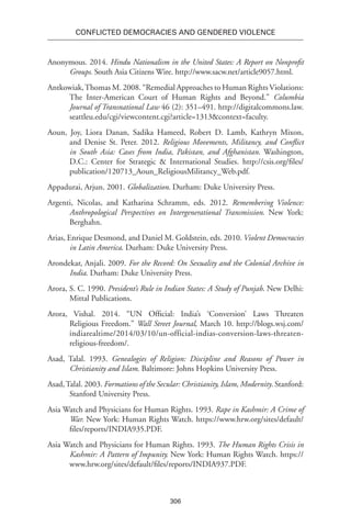 306
Conflicted Democracies and Gendered Violence
Anonymous. 2014. Hindu Nationalism in the United States: A Report on Nonprofit
Groups. South Asia Citizens Wire. http://www.sacw.net/article9057.html.
Antkowiak,Thomas M. 2008. “Remedial Approaches to Human Rights Violations:
The Inter-American Court of Human Rights and Beyond.” Columbia
Journal of Transnational Law 46 (2): 351–491. http://digitalcommons.law.
seattleu.edu/cgi/viewcontent.cgi?article=1313&context=faculty.
Aoun, Joy, Liora Danan, Sadika Hameed, Robert D. Lamb, Kathryn Mixon,
and Denise St. Peter. 2012. Religious Movements, Militancy, and Conflict
in South Asia: Cases from India, Pakistan, and Afghanistan. Washington,
D.C.: Center for Strategic & International Studies. http://csis.org/files/
publication/120713_Aoun_ReligiousMilitancy_Web.pdf.
Appadurai, Arjun. 2001. Globalization. Durham: Duke University Press.
Argenti, Nicolas, and Katharina Schramm, eds. 2012. Remembering Violence:
Anthropological Perspectives on Intergenerational Transmission. New York:
Berghahn.
Arias, Enrique Desmond, and Daniel M. Goldstein, eds. 2010. Violent Democracies
in Latin America. Durham: Duke University Press.
Arondekar, Anjali. 2009. For the Record: On Sexuality and the Colonial Archive in
India. Durham: Duke University Press.
Arora, S. C. 1990. President’s Rule in Indian States: A Study of Punjab. New Delhi:
Mittal Publications.
Arora, Vishal. 2014. “UN Official: India’s ‘Conversion’ Laws Threaten
Religious Freedom.” Wall Street Journal, March 10. http://blogs.wsj.com/
indiarealtime/2014/03/10/un-official-indias-conversion-laws-threaten-
religious-freedom/.
Asad, Talal. 1993. Genealogies of Religion: Discipline and Reasons of Power in
Christianity and Islam. Baltimore: Johns Hopkins University Press.
Asad,Talal. 2003. Formations of the Secular: Christianity, Islam, Modernity. Stanford:
Stanford University Press.
Asia Watch and Physicians for Human Rights. 1993. Rape in Kashmir: A Crime of
War. New York: Human Rights Watch. https://www.hrw.org/sites/default/
files/reports/INDIA935.PDF.
Asia Watch and Physicians for Human Rights. 1993. The Human Rights Crisis in
Kashmir: A Pattern of Impunity. New York: Human Rights Watch. https://
www.hrw.org/sites/default/files/reports/INDIA937.PDF.
 