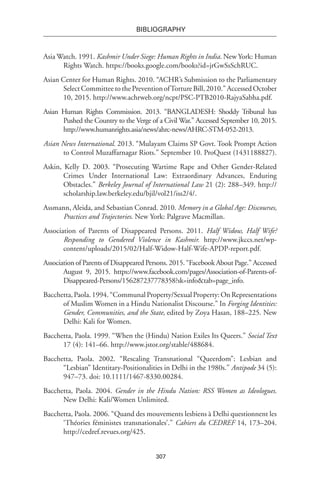 307
BIBLIOGRAPHY
Asia Watch. 1991. Kashmir Under Siege: Human Rights in India. New York: Human
Rights Watch. https://books.google.com/books?id=jrGwSsSchRUC.
Asian Center for Human Rights. 2010. “ACHR’s Submission to the Parliamentary
Select Committee to the Prevention ofTorture Bill, 2010.” Accessed October
10, 2015. http://www.achrweb.org/ncpt/PSC-PTB2010-RajyaSabha.pdf.
Asian Human Rights Commission. 2013. “BANGLADESH: Shoddy Tribunal has
Pushed the Country to the Verge of a Civil War.” Accessed September 10, 2015.
http://www.humanrights.asia/news/ahrc-news/AHRC-STM-052-2013.
Asian News International. 2013. “Mulayam Claims SP Govt. Took Prompt Action
to Control Muzaffarnagar Riots.” September 10. ProQuest (1431188827).
Askin, Kelly D. 2003. “Prosecuting Wartime Rape and Other Gender-Related
Crimes Under International Law: Extraordinary Advances, Enduring
Obstacles.” Berkeley Journal of International Law 21 (2): 288–349. http://
scholarship.law.berkeley.edu/bjil/vol21/iss2/4/.
Assmann, Aleida, and Sebastian Conrad. 2010. Memory in a Global Age: Discourses,
Practices and Trajectories. New York: Palgrave Macmillan.
Association of Parents of Disappeared Persons. 2011. Half Widow, Half Wife?
Responding to Gendered Violence in Kashmir. http://www.jkccs.net/wp-
content/uploads/2015/02/Half-Widow-Half-Wife-APDP-report.pdf.
Association of Parents of Disappeared Persons. 2015. “Facebook About Page.” Accessed
August 9, 2015. https://www.facebook.com/pages/Association-of-Parents-of-
Disappeared-Persons/156287237778358?sk=info&tab=page_info.
Bacchetta,Paola.1994.“CommunalProperty/SexualProperty:OnRepresentations
of Muslim Women in a Hindu Nationalist Discourse.” In Forging Identities:
Gender, Communities, and the State, edited by Zoya Hasan, 188–225. New
Delhi: Kali for Women.
Bacchetta, Paola. 1999. “When the (Hindu) Nation Exiles Its Queers.” Social Text
17 (4): 141–66. http://www.jstor.org/stable/488684.
Bacchetta, Paola. 2002. “Rescaling Transnational “Queerdom”: Lesbian and
“Lesbian” Identitary-Positionalities in Delhi in the 1980s.” Antipode 34 (5):
947–73. doi: 10.1111/1467-8330.00284.
Bacchetta, Paola. 2004. Gender in the Hindu Nation: RSS Women as Ideologues.
New Delhi: Kali/Women Unlimited.
Bacchetta, Paola. 2006. “Quand des mouvements lesbiens à Delhi questionnent les
‘Théories féministes transnationales’.” Cahiers du CEDREF 14, 173–204.
http://cedref.revues.org/425.
 