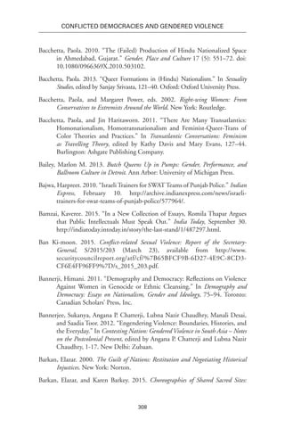308
Conflicted Democracies and Gendered Violence
Bacchetta, Paola. 2010. “The (Failed) Production of Hindu Nationalized Space
in Ahmedabad, Gujarat.” Gender, Place and Culture 17 (5): 551–72. doi:
10.1080/0966369X.2010.503102.
Bacchetta, Paola. 2013. “Queer Formations in (Hindu) Nationalism.” In Sexuality
Studies, edited by Sanjay Srivasta, 121–40. Oxford: Oxford University Press.
Bacchetta, Paola, and Margaret Power, eds. 2002. Right-wing Women: From
Conservatives to Extremists Around the World. New York: Routledge.
Bacchetta, Paola, and Jin Haritaworn. 2011. “There Are Many Transatlantics:
Homonationalism, Homotransnationalism and Feminist-Queer-Trans of
Color Theories and Practices.” In Transatlantic Conversations: Feminism
as Travelling Theory, edited by Kathy Davis and Mary Evans, 127–44.
Burlington: Ashgate Publishing Company.
Bailey, Marlon M. 2013. Butch Queens Up in Pumps: Gender, Performance, and
Ballroom Culture in Detroit. Ann Arbor: University of Michigan Press.
Bajwa, Harpreet. 2010. “Israeli Trainers for SWAT Teams of Punjab Police.” Indian
Express, February 10. http://archive.indianexpress.com/news/israeli-
trainers-for-swat-teams-of-punjab-police/577964/.
Bamzai, Kaveree. 2015. “In a New Collection of Essays, Romila Thapar Argues
that Public Intellectuals Must Speak Out.” India Today, September 30.
http://indiatoday.intoday.in/story/the-last-stand/1/487297.html.
Ban Ki-moon. 2015. Conflict-related Sexual Violence: Report of the Secretary-
General, S/2015/203 (March 23), available from http://www.
securitycouncilreport.org/atf/cf/%7B65BFCF9B-6D27-4E9C-8CD3-
CF6E4FF96FF9%7D/s_2015_203.pdf.
Bannerji, Himani. 2011. “Demography and Democracy: Reflections on Violence
Against Women in Genocide or Ethnic Cleansing.” In Demography and
Democracy: Essays on Nationalism, Gender and Ideology, 75–94. Toronto:
Canadian Scholars’ Press, Inc.
Bannerjee, Sukanya, Angana P. Chatterji, Lubna Nazir Chaudhry, Manali Desai,
and Saadia Toor. 2012. “Engendering Violence: Boundaries, Histories, and
the Everyday.” In Contesting Nation: Gendered Violence in South Asia – Notes
on the Postcolonial Present, edited by Angana P. Chatterji and Lubna Nazir
Chaudhry, 1-17. New Delhi: Zubaan.
Barkan, Elazar. 2000. The Guilt of Nations: Restitution and Negotiating Historical
Injustices. New York: Norton.
Barkan, Elazar, and Karen Barkey. 2015. Choreographies of Shared Sacred Sites:
 