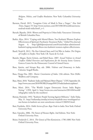 309
BIBLIOGRAPHY
Religion, Politics, and Conflict Resolution. New York: Columbia University
Press.
Barstow, David. 2015. “Longtime Critic of Modi Is Now a Target.” New York
Times, August 19. http://www.nytimes.com/2015/08/20/world/asia/teesta-
setalvad-modi-india.html?_r=1.
Baruah, Bipasha. 2010. Women and Property in Urban India. Vancouver: University
of British Columbia Press.
Bashir, Aliya. 2014. “Coping with Mental Illness, Two Kashmiri Women Explore
Effectiveness of Spiritual, Psychiatric Treatment Paths.” Global Press Journal,
August 6. http://globalpressjournal.com/fr/asia/indian-administered-
kashmir/coping-mental-illness-two-kashmiri-women-explore-effectiveness.
Bassil, Noah R. 2013. The Post-Colonial State and Civil War in Sudan: The Origins
of Conflict in Darfur. New York: I.B. Tauris & Co Ltd.
Bastick, Megan, Karin Grimm, and Rahel Kunz. 2007. Sexual Violence in Armed
Conflict: Global Overview and Implications for the Security Sector. Geneva:
Geneva Centre for the Democratic Control of Armed Forces.
Basu, Amrita, and Srirupa Roy, eds. 2006. Violence and Democracy in India.
Calcutta: Seagull Books.
Basu, Durga Das. 2001. Shorter Constitution of India. 13th edition. New Delhi:
Wadhwa and Company.
Basu, Moni. 2010. “Kashmir: India and Pakistan’s Bitter Dispute.” CNN, September 26.
http://www.cnn.com/2010/WORLD/asiapcf/09/25/india.kashmir.explainer/.
Basu, Moni. 2014. “The World’s Largest Democratic Event: India Begins
Voting.” CNN, April 4. http://www.cnn.com/interactive/2014/04/world/
infographic-india-by-the-numbers/.
Baweja, Harinder. 1992. “Kashmir: PeopleTurning Against Militants.” IndiaToday,
May 31. http://indiatoday.intoday.in/story/mujahids-once-worshipped-as-
war-heroes-in-kashmir-are-now-unwelcome-visitors/1/306945.html.
Baxi, Pratiksha. 2014. Public Secrets of Law: Rape Trials in India. New York: Oxford
University Press.
Baxi, Upendra. 2006. The Future of Human Rights. 2nd Edition. New York:
Oxford University Press.
Beiser, Frederick C. 2014. The Genesis of Neo-Kantianism, 1796-1880. New York:
Oxford University Press.
 