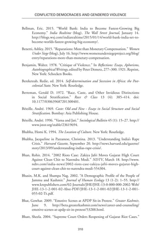 310
Conflicted Democracies and Gendered Violence
Bellman, Eric. 2015. “World Bank: India to Become Fastest-Growing Big
Economy.” India Realtime (blog), The Wall Street Journal, January 14.
http://blogs.wsj.com/indiarealtime/2015/01/14/world-bank-india-set-to-
become-worlds-fastest-growing-big-economy/.
Benetti, Ashley. 2015. “Reparations: More than Monetary Compensation.” Women
Under Siege (blog), July 16. http://www.womenundersiegeproject.org/blog/
entry/reparations-more-than-monetary-compensation.
Benjamin, Walter. 1978. “Critique of Violence.” In Reflections: Essays, Aphorisms,
AutobiographicalWritings, edited by Peter Demetz, 277–300. 1921. Reprint,
New York: Schocken Books.
Bereketeab, Redie, ed. 2014. Self-determination and Secession in Africa: the Post-
colonial State. New York: Routledge.
Berreman, Gerald D. 1972. “Race, Caste, and Other Invidious Distinctions
in Social Stratification.” Race & Class 13 (4): 385–414. doi:
10.1177/030639687201300401.
Béteille, André. 1969. Caste: Old and New - Essays in Social Structure and Social
Stratification. Bombay: Asia Publishing House.
Béteille, André. 1996. “Varna and Jati.” Sociological Bulletin 45 (1): 15–27. http://
www.jstor.org/stable/23619694.
Bhabha, Homi K. 1994. The Location of Culture. New York: Routledge.
Bhabha, Jacqueline in Pazzanese, Christina. 2013. “Understanding India’s Rape
Crisis.” Harvard Gazette, September 20. http://news.harvard.edu/gazette/
story/2013/09/understanding-indias-rape-crisis/.
Bhan, Rohit. 2014. “2002 Riots Case: Zakiya Jafri Moves Gujarat High Court
Against Clean Chit to Narendra Modi.” NDTV, March 18. http://www.
ndtv.com/india-news/2002-riots-case-zakiya-jafri-moves-gujarat-high-
court-against-clean-chit-to-narendra-modi-554304.
Bhasin, M.K. and Shampa Nag. 2002. “A Demographic Profile of the People of
Jammu and Kashmir.” Journal of Human Ecology 13 (1-2): 1–55. http://
www.krepublishers.com/02-Journals/JHE/JHE-13-0-000-000-2002-Web/
JHE-13-1-2-001-02-Abst-PDF/JHE-13-1-2-001-02/JHE-13-1-2-001-
055-02-Tt.pdf.
Bhat, Gowhar. 2009. “Emotive Scenes at APDP Sit-in Protest.” Greater Kashmir,
June 9. http://beta.greaterkashmir.com/news/career-and-counseling/
emotive-scenes-at-apdp-sit-in-protest/53288.html.
Bhatt, Sheela. 2004. “Supreme Court Orders Reopening of Gujarat Riot Cases.”
 