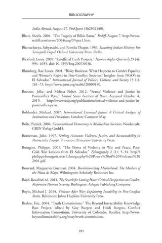 311
BIBLIOGRAPHY
India Abroad, August 27. ProQuest (362802148).
Bhatt, Sheela. 2004. “The Tragedy of Bilkis Banu.” Rediff, August 7. http://www.
rediff.com/news/2004/aug/07spec1.htm.
Bhattacharya, Sabyasachi, and Romila Thapar. 1986. Situating Indian History: For
Sarvepalli Gopal. Oxford University Press: Delhi.
Bickford, Louis. 2007. “Unofficial Truth Projects.” Human Rights Quarterly 29 (4):
994–1035. doi: 10.1353/hrq.2007.0036.
Blumberg, Rae Lesser. 2001. “Risky Business: What Happens to Gender Equality
and Women’s Rights in Post-Conflict Societies? Insights from NGO’s in
El Salvador.” International Journal of Politics, Culture, and Society 15 (1):
161–73. http://www.jstor.org/stable/20000180.
Boesten, Jelke, and Melissa Fisher. 2012. “Sexual Violence and Justice in
Postconflict Peru.” United States Institute of Peace. Accessed October 4,
2015. http://www.usip.org/publications/sexual-violence-and-justice-in-
postconflict-peru.
Bohlander, Michael. 2007. International Criminal Justice: A Critical Analysis of
Institutions and Procedures. London: Cameron May.
Bolte, Patrick. 2004. Consociational Democracy in Multiethnic Societies. Nordestedt:
GRIN Verlag GmbH.
Borneman, John. 1997. Settling Accounts: Violence, Justice, and Accountability in
Postsocialist Europe. Princeton: Princeton University Press.
Bourgois, Philippe. 2001. “The Power of Violence in War and Peace: Post-
Cold War Lessons from El Salvador.” Ethnography 2 (1): 5–34. http://
philippebourgois.net/Ethnography%20Power%20of%20Violence%20
2001.pdf.
Bouvard, Marguerite Guzman. 2004. Revolutionizing Motherhood: The Mothers of
the Plaza de Mayo. Wilmington: Scholarly Resources Inc.
Boyd, Rosalind, ed. 2014.The Search for Lasting Peace: Critical Perspectives on Gender-
Responsive Human Security. Burlington: Ashgate Publishing Company.
Boyle, Michael J. 2014. Violence After War: Explaining Instability in Post-Conflict
States. Baltimore: Johns Hopkins University Press.
Brahm, Eric. 2004. “Truth Commissions.” The Beyond Intractability Knowledge
Base Project, edited by Guy Burgess and Heidi Burgess, Conflict
Information Consortium, University of Colorado, Boulder. http://www.
beyondintractability.org/essay/truth-commissions.
 