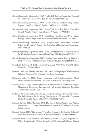 312
Conflicted Democracies and Gendered Violence
British Broadcasting Corporation. 2002. “India: BJP Rejects Opposition Demand
for Central Rule in Gujarat.” July 26. ProQuest (452166729).
British Broadcasting Corporation. 2002. “Indian Premier Calls for Ending ‘Insane
Rage of Hatred’ in Gujarat.” April 4. ProQuest (452152524).
British Broadcasting Corporation. 2007. “Fresh Violence in East Indian State After
Church Attacks: Police.” December 26. ProQuest (459943927).
British Broadcasting Corporation. 2012. “India Riots: Nine Convicted Over Gujarat
Killings.” May 4. http://www.bbc.com/news/world-asia-india-17951605.
British Broadcasting Corporation. 2012. “Gujarat Riots: BJP’s Maya Kodnani
Jailed for 28 years.” August 31. http://www.bbc.com/news/world-asia-
india-19432982.
British Broadcasting Corporation. 2012. “India: Court Sentences 18 to Life in Prison
for West Indian State Communal Riots.” April 12. ProQuest (993423219).
British Broadcasting Corporation. 2015. “Indian Government Sets Up Team for
Fresh Probe into 1984 Riots Cases.” February 13. ProQuest (1654816757).
Broadbent, Edward, ed. 2001. Democratic Equality: What Went Wrong? Buffalo:
University of Toronto Press.
Bubandt, Nils, and Martijn van Beek, eds. 2012. Anthropological Explorations of
Religion, Politics and the Spiritual. New York: Routledge.
Buchanan, Allen E. 2004. Justice, Legitimacy, and Self-determination: Moral
Foundations for International Law. New York: Oxford University Press.
Buendia, Rizal G. 1993. “Ethnic Identity, Self-Determination and Human Rights:
Majoritarian Democracy Re-Examined.” Kasarinlan: Philippine Journal of
Third World Studies 8 (4): 81–101.
Buikema, Rosemarie. 2012. “Performing Dialogical Truth and Transitional Justice:
The Role of Art in the Becoming Post-apartheid of South Africa.” Memory
Studies 5 (3): 282–92. doi: 10.1177/1750698012443885.
Bukhari, Parvaiz. 2010. “Kashmir 2010: The Year of Killing Youth.” The Nation,
September 22. http://www.thenation.com/article/kashmir-2010-year-
killing-youth/.
Bukhari, Sujaat. 2011. “Grave Issue.” Frontline, September 24-October 7. http://
www.frontline.in/static/html/fl2820/stories/20111007282003800.htm.
Buluswar, Shashi, Zach Friedman, Priya Mehta, Subarna Mitra, and Roger Sathre.
2014. Breakthroughs: Critical Scientific and Technological Advances Needed
 