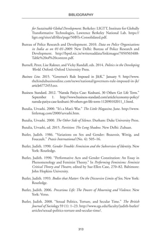 313
BIBLIOGRAPHY
for Sustainable Global Development. Berkeley: LIGTT, Institute for Globally
Transformative Technologies, Lawrence Berkeley National Lab. https://
ligtt.org/sites/all/files/page/50BTs-Consolidated.pdf.
Bureau of Police Research and Development. 2010. Data on Police Organisations
in India as on 01-01-2009. New Delhi: Bureau of Police Research and
Development. http://bprd.nic.in/writereaddata/linkimages/7050503488-
Table%20of%20content.pdf.
Burnell, Peter, Lise Rakner, and Vicky Randall, eds. 2014. Politics in the Developing
World. Oxford: Oxford University Press.
Business Line. 2015. “Governor’s Rule Imposed in J&K.” January 9. http://www.
thehindubusinessline.com/news/national/governors-rule-imposed-in-jk/
article6772453.ece.
Business Standard. 2012. “Naroda Patiya Case: Kodnani, 30 Others Get Life Term.”
September 1. http://www.business-standard.com/article/economy-policy/
naroda-patiya-case-kodnani-30-others-get-life-term-112090102011_1.html.
Butalia, Urvashi. 2000. “It’s a Man’s War.” The Little Magazine, June. http://www.
littlemag.com/2000/urvashi.htm.
Butalia, Urvashi. 2000. The Other Side of Silence. Durham: Duke University Press.
Butalia, Urvashi, ed. 2015. Partition: The Long Shadow. New Delhi: Zubaan.
Butler, Judith. 1986. “Variations on Sex and Gender: Beauvoir, Wittig, and
Foucault.” Praxis International (No. 4): 505–16.
Butler, Judith. 1990. Gender Trouble: Feminism and the Subversion of Identity. New
York: Routledge.
Butler, Judith. 1990. “Performative Acts and Gender Constitution: An Essay in
Phenomenology and Feminist Theory.” In Performing Feminisms: Feminist
Critical Theory and Theatre, edited by Sue-Ellen Case, 270–82. Baltimore:
John Hopkins University.
Butler, Judith. 1993. Bodies that Matter: On the Discursive Limits of Sex. New York:
Routledge.
Butler, Judith. 2006. Precarious Life: The Powers of Mourning and Violence. New
York: Verso.
Butler, Judith. 2008. “Sexual Politics, Torture, and Secular Time.” The British
Journal of Sociology 59 (1): 1–23. http://www.egs.edu/faculty/judith-butler/
articles/sexual-politics-torture-and-secular-time/.
 