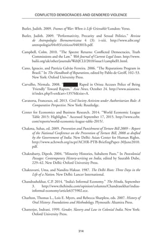 314
Conflicted Democracies and Gendered Violence
Butler, Judith. 2009. Frames of War: When is Life Grievable? London: Verso.
Butler, Judith. 2009. “Performativity, Precarity and Sexual Politics.” Revista
de Antropología Iberoamericana 4 (3): i–xiii. http://www.aibr.org/
antropologia/04v03/criticos/040301b.pdf.
Campbell, Colm. 2010. “The Spectre Returns: Conflicted Democracies, Truth
Commissions and the Law.” Web Journal of Current Legal Issues. http://www.
bailii.org/uk/other/journals/WebJCLI/2010/issue1/campbell1.html.
Cano, Ignacio, and Patrícia Galvão Ferreira. 2006. “The Reparations Program in
Brazil.” In The Handbook of Reparations, edited by Pablo de Greiff, 102–53.
New York: Oxford University Press.
Carvalho, Nirmala. 2008. “ Raped in Orissa Accuses Police of Being
‘Friendly’ Toward Rapists.” Asia News, October 24. http://www.asianews.
it/index.php?l=en&art=13576&size=A.
Cavatorta, Francesco, ed. 2013. Civil Society Activism under Authoritarian Rule: A
Comparative Perspective. New York: Routledge.
Center for Economics and Business Research. 2014. “World Economic League
Table 2015: Highlights.” Accessed September 17, 2015. http://www.cebr.
com/reports/world-economic-league-table-2015/.
Chakma, Suhas, ed. 2009. Prevention and Punishment of Torture Bill 2009 – Report
of the National Conference on the Prevention of Torture Bill, 2008 as drafted
by the Government of India. New Delhi: Asian Center for Human Rights.
http://www.achrweb.org/ncpt/ACHR-PTB-BriefingPaper-30June2010.
pdf.
Chakrabarty, Dipesh. 2004. “Minority Histories, Subaltern Pasts.” In Postcolonial
Passages: Contemporary History-writing on India, edited by Saurabh Dube,
229–42. New Delhi: Oxford University Press.
Chakravarti, Uma, and Nandita Haksar. 1987. The Delhi Riots: Three Days in the
Life of a Nation. New Delhi: Lancer International.
Chandrashekhar, C.P. 2014. “India’s Informal Economy.” The Hindu, September
3. http://www.thehindu.com/opinion/columns/Chandrasekhar/indias-
informal-economy/article6375902.ece.
Charlton, Thomas L., Lois E. Myers, and Rebecca Sharpless, eds. 2007. History of
Oral History: Foundations and Methodology. Plymouth: Altamira Press.
Chatterjee, Indrani. 1999. Gender, Slavery and Law in Colonial India. New York:
Oxford University Press.
 