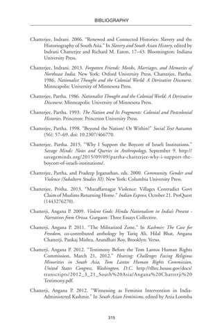 315
BIBLIOGRAPHY
Chatterjee, Indrani. 2006. “Renewed and Connected Histories: Slavery and the
Historiography of South Asia.” In Slavery and South Asian History, edited by
Indrani Chatterjee and Richard M. Eaton, 17–43. Bloomington: Indiana
University Press.
Chatterjee, Indrani. 2013. Forgotten Friends: Monks, Marriages, and Memories of
Northeast India. New York: Oxford University Press. Chatterjee, Partha.
1986. Nationalist Thought and the Colonial World: A Derivative Discourse.
Minneapolis: University of Minnesota Press.
Chatterjee, Partha. 1986. Nationalist Thought and the Colonial World: A Derivative
Discourse. Minneapolis: University of Minnesota Press.
Chatterjee, Partha. 1993. The Nation and Its Fragments: Colonial and Postcolonial
Histories. Princeton: Princeton University Press.
Chatterjee, Partha. 1998. “Beyond the Nation? Or Within?” Social Text Autumn
(56): 57–69. doi: 10.2307/466770.
Chatterjee, Partha. 2015. “Why I Support the Boycott of Israeli Institutions.”
Savage Minds: Notes and Queries in Anthropology, September 9. http://
savageminds.org/2015/09/09/partha-chatterjee-why-i-support-the-
boycott-of-israeli-institutions/.
Chatterjee, Partha, and Pradeep Jeganathan, eds. 2000. Community, Gender and
Violence (Subaltern Studies XI). New York: Columbia University Press.
Chatterjee, Pritha. 2013. “Muzaffarnagar Violence: Villages Contradict Govt
Claim of Muslims Returning Home.” Indian Express, October 21. ProQuest
(1443276270).
Chatterji, Angana P. 2009. Violent Gods: Hindu Nationalism in India’s Present -
Narratives from Orissa. Gurgaon: Three Essays Collective.
Chatterji, Angana P. 2011. “The Militarized Zone.” In Kashmir: The Case for
Freedom, co-contributed anthology by Tariq Ali, Hilal Bhat, Angana
Chatterji, Pankaj Mishra, Arundhati Roy, Brooklyn: Verso.
Chatterji, Angana P. 2012. “Testimony Before the Tom Lantos Human Rights
Commission, March 21, 2012.” Hearing: Challenges Facing Religious
Minorities in South Asia, Tom Lantos Human Rights Commission,
United States Congress, Washington, D.C. http://tlhrc.house.gov/docs/
transcripts/2012_3_21_South%20Asia/Angana%20Chatterji%20
Testimony.pdf.
Chatterji, Angana P. 2012. “Witnessing as Feminist Intervention in India-
Administered Kashmir.” In South Asian Feminisms, edited by Ania Loomba
 