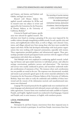 10
Conflicted Democracies and Gendered Violence
and Gujarat, and Jammu and Kashmir and
Odisha, and legal case reviews.)
Research with Human Subjects The
applied research undertaken by ACRes and
its research team was subject to review and
approval by the Committee for the Protection
of Human Subjects at the University of
California, Berkeley.10
Criterion In Punjab and Gujarat, specific
areas were selected for applied research. The
selections were based on creating a grouping of the areas most impacted by the
conflict violence through triangulating available records. In each, specific cities and
towns, and neighborhoods within them, as well as villages, were selected. Cities,
towns, and villages selected were from among those who have most recorded the
impact and where ACRes had developed relationships with local partner organi-
zations that were working with impacted communities, especially with women.
These organizations provided guidance and infrastructural support. These part-
nerships provided research participants/victim-survivors with the support of local
organizations with which they are familiar.
Tools Multiple tools were employed in conducting applied research, includ-
ing oral history and open-ended interviews in individual, private, and collective
settings; conversations; qualitative surveys; and observations.11
The interviews
and surveys were usually conducted in person, and researchers undertook multi-
ple corroborations of statements of fact. The instances where such corroboration
was not possible are noted in the text. The responses were documented, recorded,
and stored as per protocols agreed upon in the review materials submitted to the
Committee for the Protection of Human Subjects of the University of California,
Berkeley. Steps were taken to verify the credentials and credibility of those inter-
viewed and the veracity of the information received, and unauthenticated state-
ments were eliminated.
Language The research protocols for the applied study were translated into rel-
evant languages and administered with informed consent and subject to confiden-
tiality agreements. Consent forms were translated and made available in Gujarati,
Punjabi, and English. Applied research was conducted in local languages, Gujarati
and Punjabi, and, in some instances, in English, with translators present.
Local Knowledge
Oral History
Participants In and from Gujarat, interviewees from three impacted areas in
the state were invited to participate. In and from Punjab, interviewees from four
The recording of counter-memory
is further complicated through
the strident positing of
institutional memory, destruction
of evidence, literal and figurative
exiles, and fear of reprisal.
 