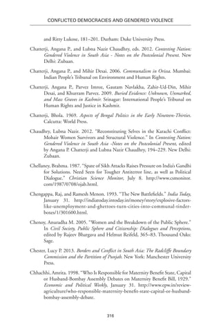 316
Conflicted Democracies and Gendered Violence
and Ritty Lukose, 181–201. Durham: Duke University Press.
Chatterji, Angana P., and Lubna Nazir Chaudhry, eds. 2012. Contesting Nation:
Gendered Violence in South Asia - Notes on the Postcolonial Present. New
Delhi: Zubaan.
Chatterji, Angana P., and Mihir Desai. 2006. Communalism in Orissa. Mumbai:
Indian People’s Tribunal on Environment and Human Rights.
Chatterji, Angana P., Parvez Imroz, Gautam Navlakha, Zahir-Ud-Din, Mihir
Desai, and Khurram Parvez. 2009. Buried Evidence: Unknown, Unmarked,
and Mass Graves in Kashmir. Srinagar: International People’s Tribunal on
Human Rights and Justice in Kashmir.
Chatterji, Bhola. 1969. Aspects of Bengal Politics in the Early Nineteen-Thirties.
Calcutta: World Press.
Chaudhry, Lubna Nazir. 2012. “Reconstituting Selves in the Karachi Conflict:
Mohair Women Survivors and Structural Violence.” In Contesting Nation:
Gendered Violence in South Asia -Notes on the Postcolonial Present, edited
by Angana P. Chatterji and Lubna Nazir Chaudhry, 194–229. New Delhi:
Zubaan.
Chellaney, Brahma. 1987. “Spate of Sikh Attacks Raises Pressure on India’s Gandhi
for Solutions. Need Seen for Tougher Antiterror line, as well as Political
Dialogue.” Christian Science Monitor, July 8. http://www.csmonitor.
com/1987/0708/ojab.html.
Chengappa, Raj, and Ramesh Menon. 1993. “The New Battlefields.” India Today,
January 31. http://indiatoday.intoday.in/money/story/explosive-factors-
like-unemployment-and-ghettoes-turn-cities-into-communal-tinder-
boxes/1/301600.html.
Chenoy, Anuradha M. 2005. “Women and the Breakdown of the Public Sphere.”
In Civil Society, Public Sphere and Citizenship: Dialogues and Perceptions,
edited by Rajeev Bhargava and Helmut Reifeld, 365–83. Thousand Oaks:
Sage.
Chester, Lucy P. 2013. Borders and Conflict in South Asia: The Radcliffe Boundary
Commission and the Partition of Punjab. New York: Manchester University
Press.
Chhachhi, Amrita. 1998. “Who Is Responsible for Maternity Benefit State, Capital
or Husband-Bombay Assembly Debates on Maternity Benefit Bill, 1929.”
Economic and Political Weekly, January 31. http://www.epw.in/review-
agriculture/who-responsible-maternity-benefit-state-capital-or-husband-
bombay-assembly-debate.
 