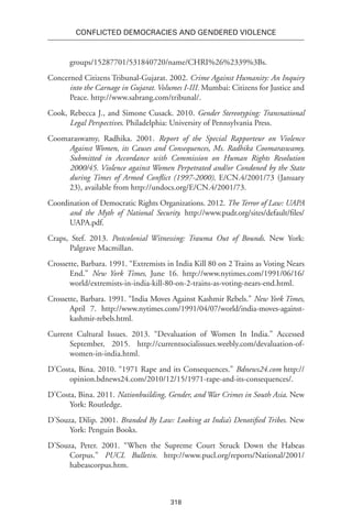 318
Conflicted Democracies and Gendered Violence
groups/15287701/531840720/name/CHRI%26%2339%3Bs.
Concerned Citizens Tribunal-Gujarat. 2002. Crime Against Humanity: An Inquiry
into the Carnage in Gujarat. Volumes I-III. Mumbai: Citizens for Justice and
Peace. http://www.sabrang.com/tribunal/.
Cook, Rebecca J., and Simone Cusack. 2010. Gender Stereotyping: Transnational
Legal Perspectives. Philadelphia: University of Pennsylvania Press.
Coomaraswamy, Radhika. 2001. Report of the Special Rapporteur on Violence
Against Women, its Causes and Consequences, Ms. Radhika Coomaraswamy,
Submitted in Accordance with Commission on Human Rights Resolution
2000/45. Violence against Women Perpetrated and/or Condoned by the State
during Times of Armed Conflict (1997-2000), E/CN.4/2001/73 (January
23), available from http://undocs.org/E/CN.4/2001/73.
Coordination of Democratic Rights Organizations. 2012. The Terror of Law: UAPA
and the Myth of National Security. http://www.pudr.org/sites/default/files/
UAPA.pdf.
Craps, Stef. 2013. Postcolonial Witnessing: Trauma Out of Bounds. New York:
Palgrave Macmillan.
Crossette, Barbara. 1991. “Extremists in India Kill 80 on 2 Trains as Voting Nears
End.” New York Times, June 16. http://www.nytimes.com/1991/06/16/
world/extremists-in-india-kill-80-on-2-trains-as-voting-nears-end.html.
Crossette, Barbara. 1991. “India Moves Against Kashmir Rebels.” New York Times,
April 7. http://www.nytimes.com/1991/04/07/world/india-moves-against-
kashmir-rebels.html.
Current Cultural Issues. 2013. “Devaluation of Women In India.” Accessed
September, 2015. http://currentsocialissues.weebly.com/devaluation-of-
women-in-india.html.
D’Costa, Bina. 2010. “1971 Rape and its Consequences.” Bdnews24.com http://
opinion.bdnews24.com/2010/12/15/1971-rape-and-its-consequences/.
D’Costa, Bina. 2011. Nationbuilding, Gender, and War Crimes in South Asia. New
York: Routledge.
D’Souza, Dilip. 2001. Branded By Law: Looking at India’s Denotified Tribes. New
York: Penguin Books.
D’Souza, Peter. 2001. “When the Supreme Court Struck Down the Habeas
Corpus.” PUCL Bulletin. http://www.pucl.org/reports/National/2001/
habeascorpus.htm.
 