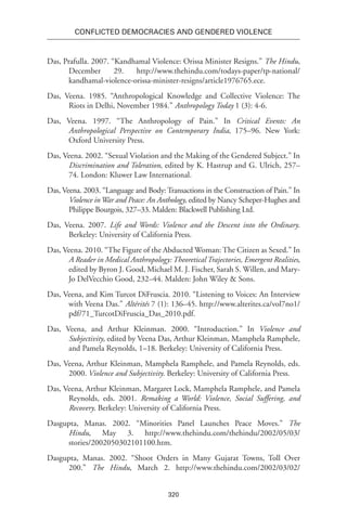 320
Conflicted Democracies and Gendered Violence
Das, Prafulla. 2007. “Kandhamal Violence: Orissa Minister Resigns.” The Hindu,
December 29. http://www.thehindu.com/todays-paper/tp-national/
kandhamal-violence-orissa-minister-resigns/article1976765.ece.
Das, Veena. 1985. “Anthropological Knowledge and Collective Violence: The
Riots in Delhi, November 1984.” Anthropology Today 1 (3): 4-6.
Das, Veena. 1997. “The Anthropology of Pain.” In Critical Events: An
Anthropological Perspective on Contemporary India, 175–96. New York:
Oxford University Press.
Das, Veena. 2002. “Sexual Violation and the Making of the Gendered Subject.” In
Discrimination and Toleration, edited by K. Hastrup and G. Ulrich, 257–
74. London: Kluwer Law International.
Das, Veena. 2003. “Language and Body: Transactions in the Construction of Pain.” In
Violence inWar and Peace: An Anthology, edited by Nancy Scheper-Hughes and
Philippe Bourgois, 327–33. Malden: Blackwell Publishing Ltd.
Das, Veena. 2007. Life and Words: Violence and the Descent into the Ordinary.
Berkeley: University of California Press.
Das, Veena. 2010. “The Figure of the Abducted Woman: The Citizen as Sexed.” In
A Reader in Medical Anthropology: Theoretical Trajectories, Emergent Realities,
edited by Byron J. Good, Michael M. J. Fischer, Sarah S. Willen, and Mary-
Jo DelVecchio Good, 232–44. Malden: John Wiley & Sons.
Das, Veena, and Kim Turcot DiFruscia. 2010. “Listening to Voices: An Interview
with Veena Das.” Altérités 7 (1): 136–45. http://www.alterites.ca/vol7no1/
pdf/71_TurcotDiFruscia_Das_2010.pdf.
Das, Veena, and Arthur Kleinman. 2000. “Introduction.” In Violence and
Subjectivity, edited by Veena Das, Arthur Kleinman, Mamphela Ramphele,
and Pamela Reynolds, 1–18. Berkeley: University of California Press.
Das, Veena, Arthur Kleinman, Mamphela Ramphele, and Pamela Reynolds, eds.
2000. Violence and Subjectivity. Berkeley: University of California Press.
Das, Veena, Arthur Kleinman, Margaret Lock, Mamphela Ramphele, and Pamela
Reynolds, eds. 2001. Remaking a World: Violence, Social Suffering, and
Recovery. Berkeley: University of California Press.
Dasgupta, Manas. 2002. “Minorities Panel Launches Peace Moves.” The
Hindu, May 3. http://www.thehindu.com/thehindu/2002/05/03/
stories/2002050302101100.htm.
Dasgupta, Manas. 2002. “Shoot Orders in Many Gujarat Towns, Toll Over
200.” The Hindu, March 2. http://www.thehindu.com/2002/03/02/
 
