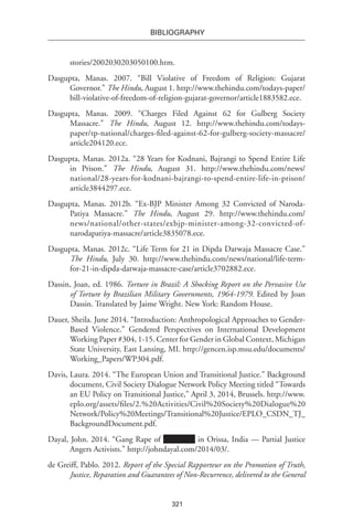 321
BIBLIOGRAPHY
stories/2002030203050100.htm.
Dasgupta, Manas. 2007. “Bill Violative of Freedom of Religion: Gujarat
Governor.” The Hindu, August 1. http://www.thehindu.com/todays-paper/
bill-violative-of-freedom-of-religion-gujarat-governor/article1883582.ece.
Dasgupta, Manas. 2009. “Charges Filed Against 62 for Gulberg Society
Massacre.” The Hindu, August 12. http://www.thehindu.com/todays-
paper/tp-national/charges-filed-against-62-for-gulberg-society-massacre/
article204120.ece.
Dasgupta, Manas. 2012a. “28 Years for Kodnani, Bajrangi to Spend Entire Life
in Prison.” The Hindu, August 31. http://www.thehindu.com/news/
national/28-years-for-kodnani-bajrangi-to-spend-entire-life-in-prison/
article3844297.ece.
Dasgupta, Manas. 2012b. “Ex-BJP Minister Among 32 Convicted of Naroda-
Patiya Massacre.” The Hindu, August 29. http://www.thehindu.com/
news/national/other-states/exbjp-minister-among-32-convicted-of-
narodapatiya-massacre/article3835078.ece.
Dasgupta, Manas. 2012c. “Life Term for 21 in Dipda Darwaja Massacre Case.”
The Hindu, July 30. http://www.thehindu.com/news/national/life-term-
for-21-in-dipda-darwaja-massacre-case/article3702882.ece.
Dassin, Joan, ed. 1986. Torture in Brazil: A Shocking Report on the Pervasive Use
of Torture by Brazilian Military Governments, 1964-1979. Edited by Joan
Dassin. Translated by Jaime Wright. New York: Random House.
Dauer, Sheila. June 2014. “Introduction: Anthropological Approaches to Gender-
Based Violence.” Gendered Perspectives on International Development
Working Paper #304, 1-15. Center for Gender in Global Context, Michigan
State University, East Lansing, MI. http://gencen.isp.msu.edu/documents/
Working_Papers/WP304.pdf.
Davis, Laura. 2014. “The European Union and Transitional Justice.” Background
document, Civil Society Dialogue Network Policy Meeting titled “Towards
an EU Policy on Transitional Justice,” April 3, 2014, Brussels. http://www.
eplo.org/assets/files/2.%20Activities/Civil%20Society%20Dialogue%20
Network/Policy%20Meetings/Transitional%20Justice/EPLO_CSDN_TJ_
BackgroundDocument.pdf.
Dayal, John. 2014. “Gang Rape of in Orissa, India — Partial Justice
Angers Activists.” http://johndayal.com/2014/03/.
de Greiff, Pablo. 2012. Report of the Special Rapporteur on the Promotion of Truth,
Justice, Reparation and Guarantees of Non-Recurrence, delivered to the General
 