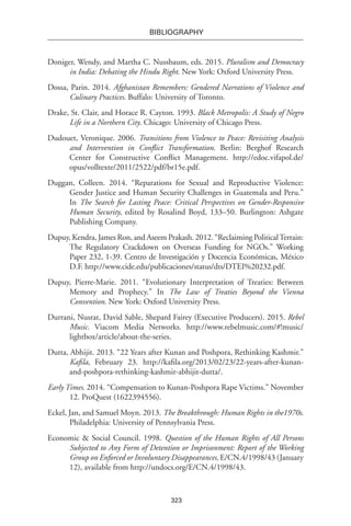 323
BIBLIOGRAPHY
Doniger, Wendy, and Martha C. Nussbaum, eds. 2015. Pluralism and Democracy
in India: Debating the Hindu Right. New York: Oxford University Press.
Dossa, Parin. 2014. Afghanistan Remembers: Gendered Narrations of Violence and
Culinary Practices. Buffalo: University of Toronto.
Drake, St. Clair, and Horace R. Cayton. 1993. Black Metropolis: A Study of Negro
Life in a Northern City. Chicago: University of Chicago Press.
Dudouet, Veronique. 2006. Transitions from Violence to Peace: Revisiting Analysis
and Intervention in Conflict Transformation. Berlin: Berghof Research
Center for Constructive Conflict Management. http://edoc.vifapol.de/
opus/volltexte/2011/2522/pdf/br15e.pdf.
Duggan, Colleen. 2014. “Reparations for Sexual and Reproductive Violence:
Gender Justice and Human Security Challenges in Guatemala and Peru.”
In The Search for Lasting Peace: Critical Perspectives on Gender-Responsive
Human Security, edited by Rosalind Boyd, 133–50. Burlington: Ashgate
Publishing Company.
Dupuy, Kendra, James Ron, and Aseem Prakash. 2012. “Reclaiming PoliticalTerrain:
The Regulatory Crackdown on Overseas Funding for NGOs.” Working
Paper 232, 1-39. Centro de Investigación y Docencia Económicas, México
D.F. http://www.cide.edu/publicaciones/status/dts/DTEI%20232.pdf.
Dupuy, Pierre-Marie. 2011. “Evolutionary Interpretation of Treaties: Between
Memory and Prophecy.” In The Law of Treaties Beyond the Vienna
Convention. New York: Oxford University Press.
Durrani, Nusrat, David Sable, Shepard Fairey (Executive Producers). 2015. Rebel
Music. Viacom Media Networks. http://www.rebelmusic.com/#!music/
lightbox/article/about-the-series.
Dutta, Abhijit. 2013. “22 Years after Kunan and Poshpora, Rethinking Kashmir.”
Kafila, February 23. http://kafila.org/2013/02/23/22-years-after-kunan-
and-poshpora-rethinking-kashmir-abhijit-dutta/.
Early Times. 2014. “Compensation to Kunan-Poshpora Rape Victims.” November
12. ProQuest (1622394556).
Eckel, Jan, and Samuel Moyn. 2013. The Breakthrough: Human Rights in the1970s.
Philadelphia: University of Pennsylvania Press.
Economic & Social Council. 1998. Question of the Human Rights of All Persons
Subjected to Any Form of Detention or Imprisonment: Report of the Working
Group on Enforced or Involuntary Disappearances, E/CN.4/1998/43 (January
12), available from http://undocs.org/E/CN.4/1998/43.
 