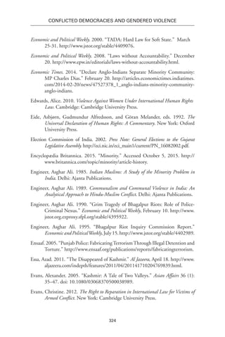 324
Conflicted Democracies and Gendered Violence
Economic and Political Weekly. 2000. “TADA: Hard Law for Soft State.”  March
25-31. http://www.jstor.org/stable/4409076.
Economic and Political Weekly. 2008. “Laws without Accountability.” December
20. http://www.epw.in/editorials/laws-without-accountability.html.
Economic Times. 2014. “Declare Anglo-Indians Separate Minority Community:
MP Charles Dias.” February 20. http://articles.economictimes.indiatimes.
com/2014-02-20/news/47527378_1_anglo-indians-minority-community-
anglo-indians.
Edwards, Alice. 2010. Violence Against Women Under International Human Rights
Law. Cambridge: Cambridge University Press.  
Eide, Asbjørn, Gudmundur Alfredsson, and Göran Melander, eds. 1992. The
Universal Declaration of Human Rights: A Commentary. New York: Oxford
University Press.
Election Commission of India. 2002. Press Note: General Elections to the Gujarat
Legislative Assembly. http://eci.nic.in/eci_main1/current/PN_16082002.pdf.
Encyclopædia Britannica. 2015. “Minority.” Accessed October 5, 2015. http://
www.britannica.com/topic/minority/article-history.
Engineer, Asghar Ali. 1985. Indian Muslims: A Study of the Minority Problem in
India. Delhi: Ajanta Publications.
Engineer, Asghar Ali. 1989. Communalism and Communal Violence in India: An
Analytical Approach to Hindu-Muslim Conflict. Delhi: Ajanta Publications.
Engineer, Asghar Ali. 1990. “Grim Tragedy of Bhagalpur Riots: Role of Police-
Criminal Nexus.” Economic and Political Weekly, February 10. http://www.
jstor.org.ezproxy.sfpl.org/stable/4395922.
Engineer, Asghar Ali. 1995. “Bhagalpur Riot Inquiry Commission Report.”
EconomicandPoliticalWeekly,July15.http://www.jstor.org/stable/4402989.
Ensaaf. 2005. “Punjab Police: FabricatingTerrorismThrough Illegal Detention and
Torture.” http://www.ensaaf.org/publications/reports/fabricatingterrorism.
Essa, Azad. 2011. “The Disappeared of Kashmir.” Al Jazeera, April 18. http://www.
aljazeera.com/indepth/features/2011/04/201141710204769839.html.
Evans, Alexander. 2005. “Kashmir: A Tale of Two Valleys.” Asian Affairs 36 (1):
35–47. doi: 10.1080/03068370500038989.
Evans, Christine. 2012. The Right to Reparation in International Law for Victims of
Armed Conflict. New York: Cambridge University Press.
 