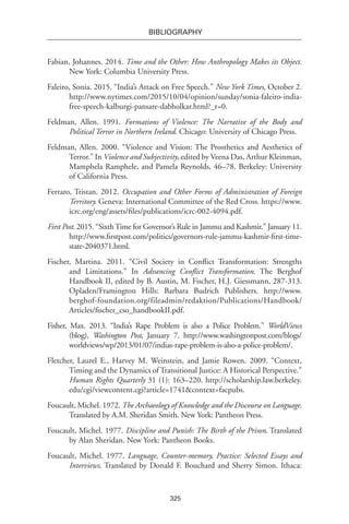 325
BIBLIOGRAPHY
Fabian, Johannes. 2014. Time and the Other: How Anthropology Makes its Object.
New York: Columbia University Press.
Faleiro, Sonia. 2015. “India’s Attack on Free Speech.” New York Times, October 2.
http://www.nytimes.com/2015/10/04/opinion/sunday/sonia-faleiro-india-
free-speech-kalburgi-pansare-dabholkar.html?_r=0.
Feldman, Allen. 1991. Formations of Violence: The Narrative of the Body and
Political Terror in Northern Ireland. Chicago: University of Chicago Press.
Feldman, Allen. 2000. “Violence and Vision: The Prosthetics and Aesthetics of
Terror.” In Violence and Subjectivity, edited by Veena Das, Arthur Kleinman,
Mamphela Ramphele, and Pamela Reynolds, 46–78. Berkeley: University
of California Press.
Ferraro, Tristan. 2012. Occupation and Other Forms of Administration of Foreign
Territory. Geneva: International Committee of the Red Cross. https://www.
icrc.org/eng/assets/files/publications/icrc-002-4094.pdf.
First Post. 2015. “SixthTime for Governor’s Rule in Jammu and Kashmir.” January 11.
http://www.firstpost.com/politics/governors-rule-jammu-kashmir-first-time-
state-2040371.html.
Fischer, Martina. 2011. “Civil Society in Conflict Transformation: Strengths
and Limitations.” In Advancing Conflict Transformation. The Berghof
Handbook II, edited by B. Austin, M. Fischer, H.J. Giessmann, 287-313.
Opladen/Framington Hills: Barbara Budrich Publishers. http://www.
berghof-foundation.org/fileadmin/redaktion/Publications/Handbook/
Articles/fischer_cso_handbookII.pdf.
Fisher, Max. 2013. “India’s Rape Problem is also a Police Problem.” WorldViews
(blog), Washington Post, January 7. http://www.washingtonpost.com/blogs/
worldviews/wp/2013/01/07/indias-rape-problem-is-also-a-police-problem/.
Fletcher, Laurel E., Harvey M. Weinstein, and Jamie Rowen. 2009. “Context,
Timing and the Dynamics of Transitional Justice: A Historical Perspective.”
Human Rights Quarterly 31 (1): 163–220. http://scholarship.law.berkeley.
edu/cgi/viewcontent.cgi?article=1741&context=facpubs.
Foucault, Michel. 1972. The Archaeology of Knowledge and the Discourse on Language.
Translated by A.M. Sheridan Smith. New York: Pantheon Press.
Foucault, Michel. 1977. Discipline and Punish: The Birth of the Prison. Translated
by Alan Sheridan. New York: Pantheon Books.
Foucault, Michel. 1977. Language, Counter-memory, Practice: Selected Essays and
Interviews. Translated by Donald F. Bouchard and Sherry Simon. Ithaca:
 