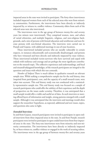 11
INTRODUCTION
impacted areas in the state were invited to participate. The forty-three interviewees
included impacted women from each of the selected areas who were from minori-
ty communities. Furthermore, the interviewees have been directly or indirectly
impacted by, or witness to, conflict violence. Community elders from each of the
selected areas were also interviewed.
The interviewees were in the age group of between twenty-five and seventy
years (no minors were interviewed). They comprised women, men, and others
of varied ethnicities, and multiple linguistic, religious, and non-religious back-
grounds, and a mix of persons with formal education and semiliterate and non-lit-
erate persons with non-formal education. The interviews were carried out in
Punjab and Gujarat, with additional meetings in out-of-state locations.
Those interviewed included persons who are socially vulnerable in certain
respects, in instances educationally and economically disadvantaged, and persons
who have witnessed and been directly and indirectly impacted by mass violence.
Those interviewed included victim-survivors who have survived and coped with
ordeals with resilience and courage and are perhaps the most significant contribu-
tors to the research topic. The collective experiences and understandings, and local
and situated/subjugated knowledges, of the research participants are integral to the
questions and issues with which this text contends.
Number of Subjects There is much debate in qualitative research on relevant
sample sizes. While seeking a comprehensive sample size for the oral history, time
(required from participants), cost, and the capacity of a small research team, were
taken into account. This oral history study was not conducted with a statistical-
ly representative sample size. This oral history study was focused on a sample of
research participants who could offer the subtlety of their experience and the depth
of perspectives on the issues under scrutiny. Therefore, it was anticipated that a
small sample would offer a viable and useful set of data. As each interview or meet-
ing offered layers of information and insight, strong patterns emerged with a small
sample. Although it was anticipated that the interviews and meetings would often
support the researchers’ hypotheses, as expected, additional and new issues, topics,
and questions also came to light.
Extended Interviews
In and from Gujarat, research participants were invited to participate in open-end-
ed interviews from three impacted areas in the state. In and from Punjab, research
participants were invited to participate in open-ended interviews from four impact-
ed areas in the state. The forty-one interviewees were from minority and non-mi-
nority communities. The interviewees have been directly or indirectly impacted
by, or been witness to, conflict violence or engaged in the work of securing redress.
The interviewees were in the age group of between twenty-five and seventy years
 