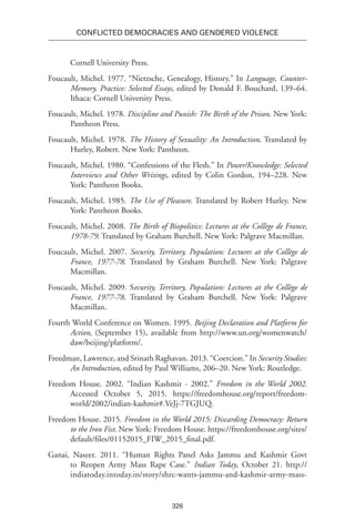 326
Conflicted Democracies and Gendered Violence
Cornell University Press.
Foucault, Michel. 1977. “Nietzsche, Genealogy, History.” In Language, Counter-
Memory, Practice: Selected Essays, edited by Donald F. Bouchard, 139–64.
Ithaca: Cornell University Press.
Foucault, Michel. 1978. Discipline and Punish: The Birth of the Prison. New York:
Pantheon Press.
Foucault, Michel. 1978. The History of Sexuality: An Introduction. Translated by
Hurley, Robert. New York: Pantheon.
Foucault, Michel. 1980. “Confessions of the Flesh.” In Power/Knowledge: Selected
Interviews and Other Writings, edited by Colin Gordon, 194–228. New
York: Pantheon Books.
Foucault, Michel. 1985. The Use of Pleasure. Translated by Robert Hurley. New
York: Pantheon Books.
Foucault, Michel. 2008. The Birth of Biopolitics: Lectures at the Collège de France,
1978-79. Translated by Graham Burchell. New York: Palgrave Macmillan.
Foucault, Michel. 2007. Security, Territory, Population: Lectures at the Collège de
France, 1977-78. Translated by Graham Burchell. New York: Palgrave
Macmillan.
Foucault, Michel. 2009. Security, Territory, Population: Lectures at the Collège de
France, 1977-78. Translated by Graham Burchell. New York: Palgrave
Macmillan.
Fourth World Conference on Women. 1995. Beijing Declaration and Platform for
Action, (September 15), available from http://www.un.org/womenwatch/
daw/beijing/platform/.
Freedman, Lawrence, and Srinath Raghavan. 2013. “Coercion.” In Security Studies:
An Introduction, edited by Paul Williams, 206–20. New York: Routledge.
Freedom House. 2002. “Indian Kashmir - 2002.” Freedom in the World 2002.
Accessed October 5, 2015. https://freedomhouse.org/report/freedom-
world/2002/indian-kashmir#.VeJj-7TGJUQ.
Freedom House. 2015. Freedom in the World 2015: Discarding Democracy: Return
to the Iron Fist. New York: Freedom House. https://freedomhouse.org/sites/
default/files/01152015_FIW_2015_final.pdf.
Ganai, Naseer. 2011. “Human Rights Panel Asks Jammu and Kashmir Govt
to Reopen Army Mass Rape Case.” Indian Today, October 21. http://
indiatoday.intoday.in/story/shrc-wants-jammu-and-kashmir-army-mass-
 