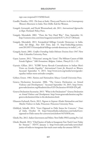 327
BIBLIOGRAPHY
rape-case-reopened/1/156960.html.
Gandhi, Nandita. 1992. The Issues at Stake:Theory and Practice in the Contemporary
Women’s Movement in India. New Delhi: Kali for Women.
Gangoli, Geetanjali, and Nicole Westmarland, eds. 2011. International Approaches
to Rape. Portland: Policy Press.
Ganguly, Meenakshi. 2002. “Three the Very Hard Way.” Time, September 16.
http://content.time.com/time/magazine/article/0,9171,351277,00.html.
Ganguly, Meenakshi. 2013. Extrajudicial Killings Corrode Democracy in India.
India Ink (blog), New York Times, July 15. http://india.blogs.nytimes.
com/2013/07/15/extrajudicial-killings-corrode-democracy-in-india/?_r=0.
Ganguly, Sumit. 2001. Conflict Unending: India-Pakistan Tensions Since 1947. New
York: Columbia University Press.
Gayer, Laurent. 2012. “‘Princesses’ among the ‘Lions’: The Militant Careers of Sikh
Female Fighters.” Sikh Formations: Religion, Culture, Theory 8 (1): 1-19.
Gaynair, Gillian. 2011. “ICRW Survey Reveals Contradictions in Indian Men’s
Views on Gender Equality.” International Center for Research on Women.
Accessed September 9, 2015. http://www.icrw.org/media/news/gender-
equality-indian-mens-attitudes-complex.
Gellner, Ernest. 1983. Nations and Nationalism. Ithaca: Cornell University Press.
Geneva Declaration Secretariat. 2006. “The Geneva Declaration on Armed
Violence and Development.” Accessed September 10, 2015. http://www.
genevadeclaration.org/fileadmin/docs/GD-Declaration-091020-EN.pdf.
Geneva Declaration Secretariat. 2015. “What is the Declaration?” Geneva Declaration
on Armed Violence and Development. http://www.genevadeclaration.org/the-
geneva-declaration/what-is-the-declaration.html.
Ghassem-Fachandi, Parvis. 2012. Pogrom in Gujarat: Hindu Nationalism and Anti-
Muslim Violence in India. Princeton: Princeton University Press.
Ghildiyal, Subodh. 2014. “Govt Opposed to Dalit Status for Converts.” Times
of India, October 10. http://timesofindia.indiatimes.com/india/Govt-
opposed-to-Dalit-status-for-converts/articleshow/44765858.cms.
Ghosh, Peu. 2012. Indian Government and Politics. New Delhi: PHI Learning Pvt. Ltd.
Ghosh, Shamik. 2013. “Chief Justice of India to Inaugurate Fast-Track Court Today
for ‘Amanat’.” NDTV, January 2. http://www.ndtv.com/india-news/chief-
justice-of-india-to-inaugurate-fast-track-court-today-for-amanat-509116.
 