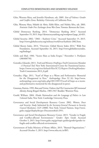 328
Conflicted Democracies and Gendered Violence
Giles, Wenona Mary, and Jennifer Hyndman, eds. 2009. Sites of Violence: Gender
and Conflict Zones. Berkeley: University of California Press.
Giles, Wenona Mary, Malathi de Alwis, Edith Klein, and Neluka Silva, eds. 2003.
Feminists Under Fire: Exchanges Across War Zones. Toronto: Between the Lines.
Global Democracy Ranking. 2014. “Democracy Ranking 2014.” Accessed
September 19, 2015. http://democracyranking.org/wordpress/?page_id=831.
Global Security. 2002. “2002 – Kashmir Crisis.” Accessed September 15, 2015.
http://www.globalsecurity.org/military/world/war/kashmir-2002.htm.
Global Slavery Index. 2014. “Overview: Global Slavery Index 2014.” Walk Free
Foundation. Accessed September 16, 2015. http://www.globalslaveryindex.
org/findings/.
Globe and Mail. 1984. “Scores Slain as India Erupts.” November 1. ProQuest
(386400750).
González,Eduardo.2013.TruthandMemory:DraftingaTruthCommissionMandate
- A Practical Tool. New York: International Center for Transitional Justice.
https://www.ictj.org/sites/default/files/ICTJ-Report-DraftingMandate-
Truth-Commission-2013_0.pdf.
González, Olga. 2011. “Scarf of Hope as a Warm and Performative Memorial
for the Disappeared in Peru.” Anthropology News 52 (6). http://www.
anthropology-news.org/index.php/2011/09/15/scarf-of-hope-as-a-warm-
and-performative-memorial-for-the-disappeared-in-peru/.
Gossman,Patricia.1999.RiotsandVictims:ViolenceAndTheConstructionOfCommunal
Identity Among Bengali Muslims, 1905-1947. Boulder: Westview Press.
Gould, William. 2004. Hindu Nationalism and the Language of Politics in Late
Colonial India. New York: Cambridge University Press.
Governance and Social Development Resource Center. 2002. Women, Peace
and Security: Study Submitted by the Secretary-General Pursuant to Security
Council Resolution 1325 (2000). New York: United Nations. http://www.
gsdrc.org/go/display&type=Document&id=2951.
Governance and Social Development Resource Center. 2015. “Gender in Fragile
and Conflict-affected Environment.” Gender: Topic Guide. Accessed
October 5, 2015. http://www.gsdrc.org/go/topic-guides/gender/gender-in-
fragile-and-conflict-affected-environments.
Government of India Ministry of Home Affairs. 2015. “Banned Organisations.”
Accessed October 5, 2015. http://www.mha.nic.in/BO.
 