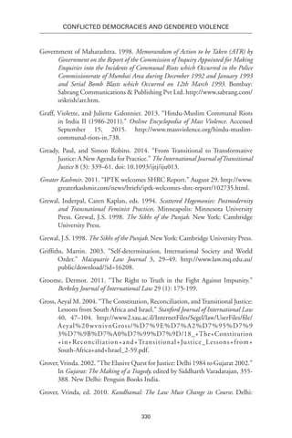 330
Conflicted Democracies and Gendered Violence
Government of Maharashtra. 1998. Memorandum of Action to be Taken (ATR) by
Government on the Report of the Commission of Inquiry Appointed for Making
Enquiries into the Incidents of Communal Riots which Occurred in the Police
Commissionerate of Mumbai Area during December 1992 and January 1993
and Serial Bomb Blasts which Occurred on 12th March 1993. Bombay:
Sabrang Communications & Publishing Pvt Ltd. http://www.sabrang.com/
srikrish/atr.htm.
Graff, Violette, and Juliette Galonnier. 2013. “Hindu-Muslim Communal Riots
in India II (1986-2011).” Online Encyclopedia of Mass Violence. Accessed
September 15, 2015. http://www.massviolence.org/hindu-muslim-
communal-riots-in,738.
Gready, Paul, and Simon Robins. 2014. “From Transitional to Transformative
Justice: A New Agenda for Practice.” The International Journal ofTransitional
Justice 8 (3): 339–61. doi: 10.1093/ijtj/iju013.
Greater Kashmir. 2011. “IPTK welcomes SHRC Report.” August 29. http://www.
greaterkashmir.com/news/briefs/iptk-welcomes-shrc-report/102735.html.
Grewal, Inderpal, Caren Kaplan, eds. 1994. Scattered Hegemonies: Postmodernity
and Transnational Feminist Practices. Minneapolis: Minnesota University
Press. Grewal, J.S. 1998. The Sikhs of the Punjab. New York: Cambridge
University Press.
Grewal, J.S. 1998. The Sikhs of the Punjab. New York: Cambridge University Press.
Griffiths, Martin. 2003. “Self-determination, International Society and World
Order.” Macquarie Law Journal 3, 29–49. http://www.law.mq.edu.au/
public/download/?id=16208.
Groome, Dermot. 2011. “The Right to Truth in the Fight Against Impunity.”
Berkeley Journal of International Law 29 (1): 175-199.
Gross, Aeyal M. 2004. “The Constitution, Reconciliation, andTransitional Justice:
Lessons from South Africa and Israel.” Stanford Journal of International Law
40, 47–104. http://www2.tau.ac.il/InternetFiles/Segel/law/UserFiles/file/
Aeyal%20wvnivnGross/%D7%9E%D7%A2%D7%95%D7%9
3%D7%9B%D7%A0%D7%99%D7%9D/18_+The+Constitution
+in+Reconciliation+and+Transitional+Justice_Lessons+from+
South-Africa+and+Israel_2-59.pdf.
Grover, Vrinda. 2002. “The Elusive Quest for Justice: Delhi 1984 to Gujarat 2002.”
In Gujarat: The Making of a Tragedy, edited by Siddharth Varadarajan, 355-
388. New Delhi: Penguin Books India.
Grover, Vrinda, ed. 2010. Kandhamal: The Law Must Change its Course. Delhi:
 