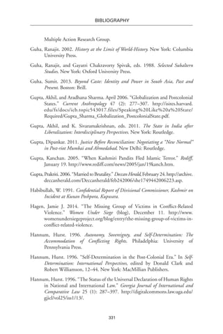 331
BIBLIOGRAPHY
Multiple Action Research Group.
Guha, Ranajit. 2002. History at the Limit of World-History. New York: Columbia
University Press.
Guha, Ranajit, and Gayatri Chakravorty Spivak, eds. 1988. Selected Subaltern
Studies. New York: Oxford University Press.
Guha, Sumit. 2013. Beyond Caste: Identity and Power in South Asia, Past and
Present. Boston: Brill.
Gupta, Akhil, and Aradhana Sharma. April 2006. “Globalization and Postcolonial
States.” Current Anthropology 47 (2): 277–307. http://isites.harvard.
edu/fs/docs/icb.topic543017.files/Speaking%20Like%20a%20State/
Required/Gupta_Sharma_Globalization_PostcolonialState.pdf.
Gupta, Akhil, and K. Sivaramakrishnan, eds. 2011. The State in India after
Liberalization: Interdisciplinary Perspectives. New York: Routledge.
Gupta, Dipankar. 2011. Justice Before Reconciliation: Negotiating a “New Normal”
in Post-riot Mumbai and Ahmedabad. New Delhi: Routledge.
Gupta, Kanchan. 2005. “When Kashmiri Pandits Fled Islamic Terror.” Rediff,
January 19. http://www.rediff.com/news/2005/jan/19kanch.htm.
Gupta,Prakriti.2006.“MarriedtoBrutality.”DeccanHerald,February24.http://archive.
deccanherald.com/Deccanherald/feb242006/she1749442006223.asp.
Habibullah, W. 1991. Confidential Report of Divisional Commissioner, Kashmir on
Incident at Kunan Poshpora, Kupwara.
Hagen, Jamie J. 2014. “The Missing Group of Victims in Conflict-Related
Violence.” Women Under Siege (blog), December 11. http://www.
womenundersiegeproject.org/blog/entry/the-missing-group-of-victims-in-
conflict-related-violence.
Hannum, Hurst. 1996. Autonomy, Sovereignty, and Self-Determination: The
Accommodation of Conflicting Rights. Philadelphia: University of
Pennsylvania Press.
Hannum, Hurst. 1996. “Self-Determination in the Post-Colonial Era.” In Self-
Determination: International Perspectives, edited by Donald Clark and
Robert Williamson, 12–44. New York: MacMillian Publishers.
Hannum, Hurst. 1996. “The Status of the Universal Declaration of Human Rights
in National and International Law.” Georgia Journal of International and
Comparative Law 25 (1): 287–397. http://digitalcommons.law.uga.edu/
gjicl/vol25/iss1/13/.
 