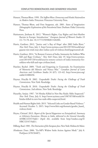 332
Conflicted Democracies and Gendered Violence
Hansen,Thomas Blom. 1999. The SaffronWave: Democracy and Hindu Nationalism
in Modern India. Princeton: Princeton University Press.
Hansen, Thomas Blom, and Finn Stepputat, eds. 2001. States of Imagination:
Ethnographic Explorations of the Postcolonial State. Durham: Duke University
Press.
Haritaworn, Jinthana K. 2012. “Women’s Rights, Gay Rights and Anti-Muslim
Racism in Europe: Introduction.” European Journal of Women’s Studies 19
(1): 73–78. doi: 10.1177/1350506811426384.
Harris, Gardiner. 2012. “Justice and ‘a Ray of Hope’ after 2002 India Riots.”
New York Times, July 2. http://www.nytimes.com/2012/07/03/world/asia/
gujarat-riot-trials-may-alter-indias-cycle-of-violence.html?pagewanted=all.
Harris, Gardiner. 2014. “In Remote Corners of India, Immunity for Soldiers Who
Kill and Rape Civilians.” New York Times, July 19. http://www.nytimes.
com/2014/07/20/world/asia/in-remote-corners-of-india-immunity-for-
soldiers-who-kill-and-rape-civilians.html.
Hatcher, Rachel. 2009. “Truth and Forgetting in Guatemala: An Examination
of Memoria del Silencio and Nunca Más.” Canadian Journal of Latin
American and Caribbean Studies 34 (67): 131–62. http://www.jstor.org/
stable/41800450.
Hayner, Priscilla B. 2002. Unspeakable Truths: Facing the Challenge of Truth
Commissions. New York: Routledge.
Hayner, Priscilla B. 2010. Unspeakable Truths: Facing the Challenge of Truth
Commissions. 2nd edition. New York: Routledge.
Hazarika, Sanjoy. 1987. “34 Hindus Killed in New Bus Raids; Sikhs Suspected.”
New York Times, July 8. http://www.nytimes.com/1987/07/08/world/34-
hindus-killed-in-new-bus-raids-sikhs-suspected.html.
Health and Human Rights Info. 2015. “Selected Links on Gender Based Violence.”
Accessed October 5, 2015. http://www.hhri.org/thematic/gender_based_
violence.html.
Heyns, Christof. 2013. Report of the Special Rapporteur on Extrajudicial, Summary
or Arbitrary Executions: Mission to India, delivered to the General Assembly,
A/HRC/23/47/Add.1 (April 26), available from http://undocs.org/A/
HRC/23/47/Add.1.
Hilberg, Raul. 1985. The Destruction of the European Jews. New York: Holmes & Meier.
Hindustan Times. 2006. “Ex-MP’s Widow Seeks Action Against Modi.” July 8.
ProQuest (470156487).
 