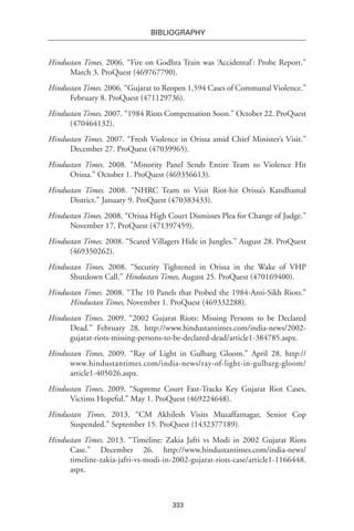 333
BIBLIOGRAPHY
Hindustan Times. 2006. “Fire on Godhra Train was ‘Accidental’: Probe Report.”
March 3. ProQuest (469767790).
Hindustan Times. 2006. “Gujarat to Reopen 1,594 Cases of Communal Violence.”
February 8. ProQuest (471129736).
Hindustan Times. 2007. “1984 Riots Compensation Soon.” October 22. ProQuest
(470464132).
Hindustan Times. 2007. “Fresh Violence in Orissa amid Chief Minister’s Visit.”
December 27. ProQuest (47039965).
Hindustan Times. 2008. “Minority Panel Sends Entire Team to Violence Hit
Orissa.” October 1. ProQuest (469356613).
Hindustan Times. 2008. “NHRC Team to Visit Riot-hit Orissa’s Kandhamal
District.” January 9. ProQuest (470383433).
Hindustan Times. 2008. “Orissa High Court Dismisses Plea for Change of Judge.”
November 17. ProQuest (471397459).
Hindustan Times. 2008. “Scared Villagers Hide in Jungles.” August 28. ProQuest
(469350262).
Hindustan Times. 2008. “Security Tightened in Orissa in the Wake of VHP
Shutdown Call.” Hindustan Times, August 25. ProQuest (470169400).
Hindustan Times. 2008. “The 10 Panels that Probed the 1984-Anti-Sikh Riots.”
Hindustan Times, November 1. ProQuest (469332288).
Hindustan Times. 2009. “2002 Gujarat Riots: Missing Persons to be Declared
Dead.” February 28. http://www.hindustantimes.com/india-news/2002-
gujarat-riots-missing-persons-to-be-declared-dead/article1-384785.aspx.
Hindustan Times. 2009. “Ray of Light in Gulbarg Gloom.” April 28. http://
www.hindustantimes.com/india-news/ray-of-light-in-gulbarg-gloom/
article1-405026.aspx.
Hindustan Times. 2009. “Supreme Court Fast-Tracks Key Gujarat Riot Cases,
Victims Hopeful.” May 1. ProQuest (469224648).
Hindustan Times. 2013. “CM Akhilesh Visits Muzaffarnagar, Senior Cop
Suspended.” September 15. ProQuest (1432377189).
Hindustan Times. 2013. “Timeline: Zakia Jafri vs Modi in 2002 Gujarat Riots
Case.” December 26. http://www.hindustantimes.com/india-news/
timeline-zakia-jafri-vs-modi-in-2002-gujarat-riots-case/article1-1166448.
aspx.
 