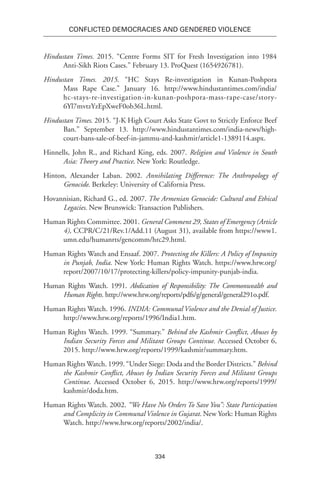 334
Conflicted Democracies and Gendered Violence
Hindustan Times. 2015. “Centre Forms SIT for Fresh Investigation into 1984
Anti-Sikh Riots Cases.” February 13. ProQuest (1654926781).
Hindustan Times. 2015. “HC Stays Re-investigation in Kunan-Poshpora
Mass Rape Case.” January 16. http://www.hindustantimes.com/india/
hc-stays-re-investigation-in-kunan-poshpora-mass-rape-case/story-
6Yl7mvtzYzEpXweF0ob36L.html.
Hindustan Times. 2015. “J-K High Court Asks State Govt to Strictly Enforce Beef
Ban.” September 13. http://www.hindustantimes.com/india-news/high-
court-bans-sale-of-beef-in-jammu-and-kashmir/article1-1389114.aspx.
Hinnells, John R., and Richard King, eds. 2007. Religion and Violence in South
Asia: Theory and Practice. New York: Routledge.
Hinton, Alexander Laban. 2002. Annihilating Difference: The Anthropology of
Genocide. Berkeley: University of California Press.
Hovannisian, Richard G., ed. 2007. The Armenian Genocide: Cultural and Ethical
Legacies. New Brunswick: Transaction Publishers.
Human Rights Committee. 2001. General Comment 29, States of Emergency (Article
4), CCPR/C/21/Rev.1/Add.11 (August 31), available from https://www1.
umn.edu/humanrts/gencomm/hrc29.html.
Human Rights Watch and Ensaaf. 2007. Protecting the Killers: A Policy of Impunity
in Punjab, India. New York: Human Rights Watch. https://www.hrw.org/
report/2007/10/17/protecting-killers/policy-impunity-punjab-india.
Human Rights Watch. 1991. Abdication of Responsibility: The Commonwealth and
Human Rights. http://www.hrw.org/reports/pdfs/g/general/general291o.pdf.
Human Rights Watch. 1996. INDIA: Communal Violence and the Denial of Justice.
http://www.hrw.org/reports/1996/India1.htm.
Human Rights Watch. 1999. “Summary.” Behind the Kashmir Conflict, Abuses by
Indian Security Forces and Militant Groups Continue. Accessed October 6,
2015. http://www.hrw.org/reports/1999/kashmir/summary.htm.
Human Rights Watch. 1999. “Under Siege: Doda and the Border Districts.” Behind
the Kashmir Conflict, Abuses by Indian Security Forces and Militant Groups
Continue. Accessed October 6, 2015. http://www.hrw.org/reports/1999/
kashmir/doda.htm.
Human Rights Watch. 2002. “We Have No Orders To Save You”: State Participation
and Complicity in Communal Violence in Gujarat. New York: Human Rights
Watch. http://www.hrw.org/reports/2002/india/.
 