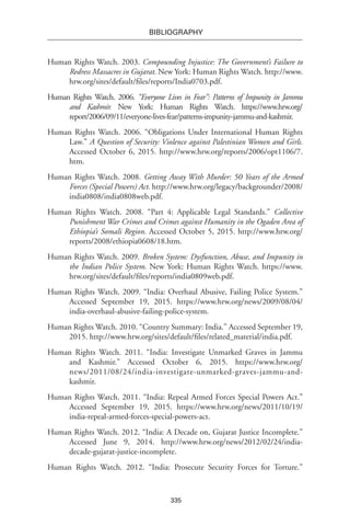 335
BIBLIOGRAPHY
Human Rights Watch. 2003. Compounding Injustice: The Government’s Failure to
Redress Massacres in Gujarat. New York: Human Rights Watch. http://www.
hrw.org/sites/default/files/reports/India0703.pdf.
Human Rights Watch. 2006. “Everyone Lives in Fear”: Patterns of Impunity in Jammu
and Kashmir. New York: Human Rights Watch. https://www.hrw.org/
report/2006/09/11/everyone-lives-fear/patterns-impunity-jammu-and-kashmir.
Human Rights Watch. 2006. “Obligations Under International Human Rights
Law.” A Question of Security: Violence against Palestinian Women and Girls.
Accessed October 6, 2015. http://www.hrw.org/reports/2006/opt1106/7.
htm.
Human Rights Watch. 2008. Getting Away With Murder: 50 Years of the Armed
Forces (Special Powers) Act. http://www.hrw.org/legacy/backgrounder/2008/
india0808/india0808web.pdf.
Human Rights Watch. 2008. “Part 4: Applicable Legal Standards.” Collective
Punishment War Crimes and Crimes against Humanity in the Ogaden Area of
Ethiopia’s Somali Region. Accessed October 5, 2015. http://www.hrw.org/
reports/2008/ethiopia0608/18.htm.
Human Rights Watch. 2009. Broken System: Dysfunction, Abuse, and Impunity in
the Indian Police System. New York: Human Rights Watch. https://www.
hrw.org/sites/default/files/reports/india0809web.pdf.
Human Rights Watch. 2009. “India: Overhaul Abusive, Failing Police System.”
Accessed September 19, 2015. https://www.hrw.org/news/2009/08/04/
india-overhaul-abusive-failing-police-system.
Human Rights Watch. 2010. “Country Summary: India.” Accessed September 19,
2015. http://www.hrw.org/sites/default/files/related_material/india.pdf.
Human Rights Watch. 2011. “India: Investigate Unmarked Graves in Jammu
and Kashmir.” Accessed October 6, 2015. https://www.hrw.org/
news/2011/08/24/india-investigate-unmarked-graves-jammu-and-
kashmir.
Human Rights Watch. 2011. “India: Repeal Armed Forces Special Powers Act.”
Accessed September 19, 2015. https://www.hrw.org/news/2011/10/19/
india-repeal-armed-forces-special-powers-act.
Human Rights Watch. 2012. “India: A Decade on, Gujarat Justice Incomplete.”
Accessed June 9, 2014. http://www.hrw.org/news/2012/02/24/india-
decade-gujarat-justice-incomplete.
Human Rights Watch. 2012. “India: Prosecute Security Forces for Torture.”
 