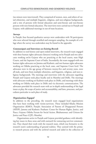 12
Conflicted Democracies and Gendered Violence
(no minors were interviewed). They comprised of women, men, and others of var-
ied ethnicities, and multiple linguistic, religious, and non-religious backgrounds,
and a mix of persons with formal education and semi-literate and non-literate
persons with non-formal education. The interviews were carried out in Punjab and
Gujarat, with additional meetings in out-of-state locations.
Surveys
In Punjab, four focused qualitative surveys were undertaken with 50 participants
who were selected through stratified and emergent sampling. An example of a vil-
lage where the survey was undertaken may be found in the appendix.
Communiqués and Interviews on Existing Records
In addition to oral history and open-ended interviews, the research team engaged
with three human rights advocates (lawyers) working on/in Punjab and two advo-
cates working on/in Gujarat who are practicing at the local courts, state High
Courts, and the Supreme Court of India. Secondarily, the team engaged with two
human rights advocates on Jammu and Kashmir, and two human rights advocates
working on Odisha practicing at the local, state, and Supreme Court level. The
advocates were in the age group of between twenty-five and seventy years, were
all male, and were from multiple ethnicities, and linguistic, religious, and non-re-
ligious backgrounds. The meetings and interviews with the advocates regarding
Punjab and Gujarat took place locally and in Mumbai and Delhi. The meetings
with advocates working on Kashmir took place in Delhi, and meetings with those
working on Odisha took place in Delhi and via electronic communication. The
advocates provided the research team with an in-depth understanding of the legal
issues at play, the scope of justice and accountability, and laws, processes, and pro-
cedures particular to each place of study.
Organizations Engaged
In addition to the preceding, the research team engaged local organizations
that have been working with victim-survivors. These included Khalra Mission
Organization (KMO), Punjab; Association of Parents of Disappeared Persons
(APDP), Jammu and Kashmir; Prashant: Center for Human Rights, Justice, and
Peace, Gujarat; Odisha Forum for Social Action, Bhubaneswar; and Citizens for
Justice and Peace (CJP), Mumbai.
Organizations active in Punjab and Gujarat provided guidance with identify-
ing key issues in these areas and with outreach for contacting survivor communi-
ties. They shared their work with the research team, which was formative to the
research team’s understanding of ground realities. They assisted with the prima-
ry research process and with the archival research and aided in the collection of
 