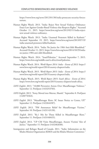 336
Conflicted Democracies and Gendered Violence
https://www.hrw.org/news/2012/01/30/india-prosecute-security-forces-
torture.
Human Rights Watch. 2013. “India: Reject New Sexual Violence Ordinance:
Enact Law Against Gender-Based Violence that Respects Rights.” Accessed
October 11, 2015. https://www.hrw.org/news/2013/02/11/india-reject-
new-sexual-violence-ordinance.
Human Rights Watch. 2013. “India: Unarmed Protesters Killed in Kashmir.”
Accessed September 19, 2015. https://www.hrw.org/news/2013/07/19/
india-unarmed-protesters-killed-kashmir.
Human Rights Watch. 2014. “India: No Justice for 1984 Anti-Sikh Bloodshed.”
Accessed October 11, 2015. https://www.hrw.org/news/2014/10/29/india-
no-justice-1984-anti-sikh-bloodshed.
Human Rights Watch. 2014. “Israel/Palestine.” Accessed September 7, 2015.
https://www.hrw.org/middle-east/n-africa/israel/palestine.
Human Rights Watch. 2014. World Report 2014: India - Events of 2013. https://
www.hrw.org/world-report/2014/country-chapters/india.
Human Rights Watch. 2015. World Report 2015: India - Events of 2014. https://
www.hrw.org/world-report/2015/country-chapters/india.
Human Rights Watch. 2015. World Report 2015: South Africa - Events of 2014.
https://www.hrw.org/world-report/2015/country-chapters/south-africa.
IANS English. 2013. “10,000 Preventive Arrests Over Muzaffarnagar Violence.”
September 12. ProQuest (1433253703).
IANS English. 2013. “Army Moved into Meerut, Shamli.” September 8. ProQuest
(1430776563).
IANS English. 2013. “Muzaffarnagar Riots: SC Issues Notice to Centre, UP.”
September 12. ProQuest (1432644587).
IANS English. 2013. “PM Announces Relief for Muzaffarnagar Victims.”
September 10. ProQuest (1431143130).
IANS English. 2013. “Rs.1 Mn for Those Killed in Muzaffarnagar Riots.”
September 11. ProQuest (1431448435).
IANS English. 2013. “UP CM Visits Muzaffarnagar, Assures Victims’ Kin of
Justice.” September 15. ProQuest (1432482640).
Immigration and Refugee Board of Canada. 2011. “India: Information on the
Khalra Mission Organisation (KMO) and the Khalra Mission Committee.”
 