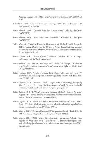 337
BIBLIOGRAPHY
Accessed August 30, 2015. http://www.refworld.org/docid/50b494522.
html.
India-West. 1984. “Violence Subsides, Leaving 1,000 Dead.” November 9.
ProQuest (371425063).
India Abroad. 1996. “Kashmir Area Put Under Army.” July 13. ProQuest
(362662190).
India Abroad. 2008. “The Week that Was/India.” October 17. ProQuest
(362821528).
Indian Council of Medical Research, Department of Medical Health Research.
2013. Forensic Medical Care for Victims of Sexual Assault. http://www.icmr.
nic.in/dhr/pdf/1%20DHR%20Forensic%20Medical%20Manual%20
Sexual%20Assault.pdf.
Indian Courts. n.d. “District Courts.” Accessed October 10, 2015. http://
indiancourts.nic.in/districtcourt.html.
Indian Express. 2007. “Gujarat riots: Eight Get Life for Eral Killings.” October 30.
http://archive.indianexpress.com/news/gujarat-riots-eight-get-life-for-eral-
killings/234184/0.
Indian Express. 2009. “Gulberg Society Riot Death Toll Now 69.” May 19.
http://archive.indianexpress.com/news/gulberg-society-riot-death-toll-
now-69/462128/.
Indian Express. 2009. “Kodnani, Patel Charged with Conducting, Instigating
Riots.” May 2. http://indianexpress.com/article/news-archive/web/
kodnani-patel-charged-with-conducting-instigating-riots/.
Indian Express. 2010. “To Write Communal Violence Bill, NACTurns to Activists.”
August 31. http://archive.indianexpress.com/news/to-write-communal-
violence-bill-nac-turns-to-activists/674685/.
Indian Express. 2012. “Probe Fake Police Encounters between 1978 and 1995.”
April 20. http://indianexpress.com/article/cities/chandigarh/probe-fake-
police-encounters-between-1978-and-1995/.
Indian Express. 2013. “Ex-Muzaffarnagar SSP Suspended, Security Beefed Up for
PM Visit Today.” September 16. ProQuest (1432503357).
Indian Express. 2014. “2002 Gujarat Riots: Nanavati Commission Submits Final
Report to Anandiben Patel.” November 18. http://indianexpress.com/
article/india/gujarat/nanavati-commission-submits-final-report-on-2002-
gujarat-riots.
 