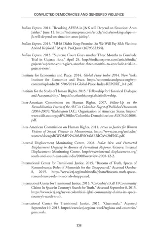 338
Conflicted Democracies and Gendered Violence
Indian Express. 2014. “Revoking AFSPA in J&K will Depend on Situation: Arun
Jaitley.” June 15. http://indianexpress.com/article/india/revoking-afspa-in-
jk-will-depend-on-situation-arun-jaitley/.
Indian Express. 2015. “MHA Didn’t Keep Promise, So We Will Pay Sikh Victims:
Arvind Kejriwal.” May 8. ProQuest (1679362354).
Indian Express. 2015. “Supreme Court Gives another Three Months to Conclude
Trial in Gujarat riots.” April 24. http://indianexpress.com/article/india/
gujarat/supreme-court-gives-another-three-months-to-conclude-trial-in-
gujarat-riots/.
Institute for Economics and Peace. 2014. Global Peace Index 2014. New York:
Institute for Economics and Peace. http://economicsandpeace.org/wp-
content/uploads/2015/06/2014-Global-Peace-Index-REPORT_0-1.pdf.
Institute for the Study of Human Rights. 2015. “Fellowship for Historical Dialogue
and Accountability.” http://hrcolumbia.org/ahda/fellowship.
Inter-American Commission on Human Rights. 2007. Follow-Up on the
Demobilization Process of the AUC in Colombia: Digest of Published Documents
(2004-2007). Washington D.C.: Organization of American States. https://
www.cidh.oas.org/pdf%20files/Colombia-Demobilization-AUC%202008.
pdf.
Inter-American Commission on Human Rights. 2011. Access to Justice for Women
Victims of Sexual Violence in Mesoamerica. https://www.oas.org/en/iachr/
women/docs/pdf/WOMEN%20MESOAMERICA%20ENG.pdf.
Internal Displacement Monitoring Centre. 2008. India: New and Protracted
Displacement Ongoing in Absence of Formalised Response. Geneva: Internal
Displacement Monitoring Centre. http://www.internal-displacement.org/
south-and-south-east-asia/india/2008/overview-2008-12-2.
International Center for Transitional Justice. 2015. “Beacons of Truth, Spaces of
Remembrance: Roles of Memorials for the Disappeared.” Accessed October
8, 2015. https://www.ictj.org/multimedia/photo/beacons-truth-spaces-
remembrance-role-memorials-disappeared.
International Center forTransitional Justice. 2015. “Colombia’s LGBTI Community
Claims Its Space in Country’s Search forTruth.” Accessed September 8, 2015.
https://www.ictj.org/news/colombia’s-lgbti-community-claims-its-space-
country’s-search-truth.
International Center for Transitional Justice. 2015. “Guatemala.” Accessed
September 19, 2015. https://www.ictj.org/our-work/regions-and-countries/
guatemala.
 