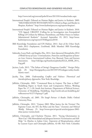 340
Conflicted Democracies and Gendered Violence
http://www.imf.org/external/pubs/ft/weo/2015/01/weodata/index.aspx
International People’s Tribunal on Human Rights and Justice in Kashmir. 2009.
“MILITARIZATION WITH IMPUNITY: A Brief on Rape and Murder in
Shopian, Kashmir.” http://www.kashmirprocess.org/reports/shopian/.
International People’s Tribunal on Human Rights and Justice in Kashmir. 2010.
“UN Appeal: URGENT /Calling for an Investigation into Extrajudicial
Killings of Civilians by Military, Paramilitary, and Police Forces in Indian-
Administered Kashmir.” Accessed September 19, 2015. http://www.
kashmirprocess.org/reports/UNAllegation2010/.
IRIS Knowledge Foundation and UN Habitat. 2013. State of the Urban Youth,
India 2012: Employment, Livelihoods, Skills. Mumbai: IRIS Knowledge
Foundation.
Itaborahy, Lucas Paoli, and Jingshu Zhu. 2014. State-Sponsored Homophobia 2014:
A World Survey of Laws: Criminalisation, Protection and Recognition of Same-
sex Love. Geneva: International Lesbian, Gay, Bisexual, Trans and Intersex
Association. http://old.ilga.org/Statehomophobia/ILGA_SSHR_2014_
Eng.pdf.
Jacinto, Leela. 2015. “The Sultan of Swing’s Dangerous Gamble.” Foreign Policy,
July 29. http://foreignpolicy.com/2015/07/29/erdogan-turkey-kurds-
islamic-state/.
Jacoby, Tim. 2008. Understanding Conflict and Violence: Theoretical and
Interdisciplinary Approaches. New York: Routledge.
Jaffrelot, Christophe. 2003. “Communal Riots in Gujarat: The State at Risk?”
Heidelberg Papers in South Asian and Comparative Politics, Working
Paper No. 17, 1-20. South Asia Institute, Department of Political Science,
University of Heidelberg, Heidelberg. http://archiv.ub.uni-heidelberg.de/
volltextserver/4127/1/hpsacp17.pdf.
Jaffrelot, Christophe, ed. 2005. The Sangh Parivar: A Reader. Delhi: Oxford
University Press.
Jaffrelot, Christophe. 2012. “Gujarat 2002: What Justice for the Victims? The
Supreme Court, the SIT, the Police and the State.” Economic and Political
Weekly, February 25. http://www.epw.in/special-articles/gujarat-2002-
what-justice-victims.html.
Jaffrelot, Christophe, and Charlotte Thomas. 2011. “Facing Ghettoisation in
‘Riot-City’: Old Ahmedabad and Juhapura between Victimisation and Self-
Help.” In Muslims in Indian Cities: Trajectories of Marginalisation, edited
by Laurent Gayer and Christophe Jaffrelot, 43–80. New York: Columbia
 