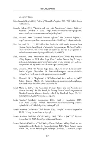 341
BIBLIOGRAPHY
University Press.
Jaijee, Inderjit Singh. 2002. Politics of Genocide: Punjab, 1984-1998. Delhi: Ajanta
Publications.
Jaisingh, Indira. 2015. “Women and Law - An Assessment.” Lawyers Collective.
Accessed October 5, 2015. http://www.lawyerscollective.org/updates/
women-and-law-an-assessment-indira-jaising.html.
Jaleel, Muzamil. 2008. “Unarmed Freedom Fighters.” The Guardian, August 31.
http://www.theguardian.com/commentisfree/2008/aug/31/kashmir.india.
Jaleel, Muzamil. 2011. “2156 Unidentified Bodies in 38 Graves in Kashmir: State
Human Rights Panel Inquiry.” Financial Express, August 21. http://archive.
financialexpress.com/news/2156-unidentified-bodies-in-38-graves-in-
kashmir-state-human-rights-panel-inquiry/834890/0.
Jaleel, Muzamil. 2013. “Habibullah Breaks Silence: Govt Deleted Key Portions
of My Report on J&K Mass Rape Case.” Indian Express, July 7. http://
archive.indianexpress.com/news/habibullah-breaks-silence-govt-deleted-
key-portions-of-my-report-on-j-k-mass-rape-case/1138601/.
Jaleel, Muzamil. 2014. “In Revised Rape Law, J&K Lets Troops Retain Shield.”
Indian Express, November 24. http://indianexpress.com/article/india/
politics/in-revised-rape-law-jk-lets-troops-retain-shield/.
Jaleel, Muzamil. 2015. “Explained: AFSPA-Disturbed Areas debate in J&K.”
Indian Express, March 30. http://indianexpress.com/article/explained/
explained-afspa-disturbed-areas-debate-in-jk/.
Jamal, Manal A. 2014. “The Palestinian Women’s Sector and the Promotion of
Human Security.” In The Search for Lasting Peace: Critical Perspectives on
Gender-Responsive Human Security, edited by Rosalind Boyd, 89–101.
Burlington: Ashgate Publishing Company.
Jamia Teachers’ Solidarity Association. 2013. Guilt by Association: UAPA
Cases from Madhya Pradesh. http://www.indiaresists.com/wp-content/
uploads/2014/07/Guilt-by-Association-pdf.pdf.
Jammu Kashmir Coalition of Civil Society. 2015. “People.” Accessed September
10, 2015. http://www.jkccs.net/people/.
Jammu Kashmir Coalition of Civil Society. 2015. “What is JKCCS?” Accessed
September 10, 2015. http://www.jkccs.net/about/.
Jammu Kashmir Coalition of Civil Society, Kunan Poshpora Village Comittee, and
Support Group for Justice for Kunan Poshpora. 2014. “Press Release: Crime
Never Dies, Indian Army Legal Challenge Dismissed.” Kractivism, August
 