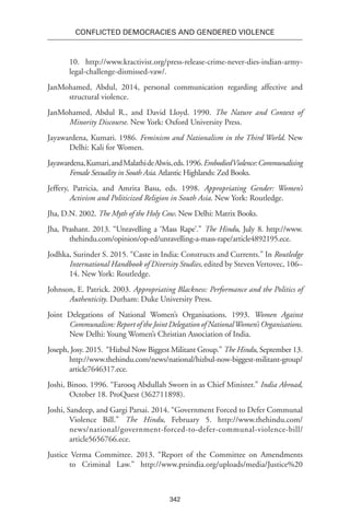 342
Conflicted Democracies and Gendered Violence
10. http://www.kractivist.org/press-release-crime-never-dies-indian-army-
legal-challenge-dismissed-vaw/.
JanMohamed, Abdul, 2014, personal communication regarding affective and
structural violence.
JanMohamed, Abdul R., and David Lloyd. 1990. The Nature and Context of
Minority Discourse. New York: Oxford University Press.
Jayawardena, Kumari. 1986. Feminism and Nationalism in the Third World. New
Delhi: Kali for Women.
Jayawardena,Kumari,andMalathideAlwis,eds.1996.EmbodiedViolence:Communalising
Female Sexuality in South Asia. Atlantic Highlands: Zed Books.
Jeffery, Patricia, and Amrita Basu, eds. 1998. Appropriating Gender: Women’s
Activism and Politicized Religion in South Asia. New York: Routledge.
Jha, D.N. 2002. The Myth of the Holy Cow. New Delhi: Matrix Books.
Jha, Prashant. 2013. “Unravelling a ‘Mass Rape’.” The Hindu, July 8. http://www.
thehindu.com/opinion/op-ed/unravelling-a-mass-rape/article4892195.ece.
Jodhka, Surinder S. 2015. “Caste in India: Constructs and Currents.” In Routledge
International Handbook of Diversity Studies, edited by Steven Vertovec, 106–
14. New York: Routledge.
Johnson, E. Patrick. 2003. Appropriating Blackness: Performance and the Politics of
Authenticity. Durham: Duke University Press.
Joint Delegations of National Women’s Organisations. 1993. Women Against
Communalism: Report of the Joint Delegation of NationalWomen’s Organisations.
New Delhi: Young Women’s Christian Association of India.
Joseph, Josy. 2015. “Hizbul Now Biggest Militant Group.” The Hindu, September 13.
http://www.thehindu.com/news/national/hizbul-now-biggest-militant-group/
article7646317.ece.
Joshi, Binoo. 1996. “Farooq Abdullah Sworn in as Chief Minister.” India Abroad,
October 18. ProQuest (362711898).
Joshi, Sandeep, and Gargi Parsai. 2014. “Government Forced to Defer Communal
Violence Bill.” The Hindu, February 5. http://www.thehindu.com/
news/national/government-forced-to-defer-communal-violence-bill/
article5656766.ece.
Justice Verma Committee. 2013. “Report of the Committee on Amendments
to Criminal Law.” http://www.prsindia.org/uploads/media/Justice%20
 