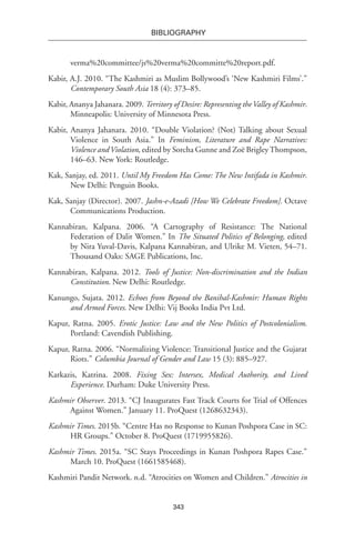 343
BIBLIOGRAPHY
verma%20committee/js%20verma%20committe%20report.pdf.
Kabir, A.J. 2010. “The Kashmiri as Muslim Bollywood’s ‘New Kashmiri Films’.”
Contemporary South Asia 18 (4): 373–85.
Kabir, Ananya Jahanara. 2009. Territory of Desire: Representing theValley of Kashmir.
Minneapolis: University of Minnesota Press.
Kabir, Ananya Jahanara. 2010. “Double Violation? (Not) Talking about Sexual
Violence in South Asia.” In Feminism, Literature and Rape Narratives:
Violence andViolation, edited by Sorcha Gunne and Zoë BrigleyThompson,
146–63. New York: Routledge.
Kak, Sanjay, ed. 2011. Until My Freedom Has Come: The New Intifada in Kashmir.
New Delhi: Penguin Books.
Kak, Sanjay (Director). 2007. Jashn-e-Azadi [How We Celebrate Freedom]. Octave
Communications Production.
Kannabiran, Kalpana. 2006. “A Cartography of Resistance: The National
Federation of Dalit Women.” In The Situated Politics of Belonging, edited
by Nira Yuval-Davis, Kalpana Kannabiran, and Ulrike M. Vieten, 54–71.
Thousand Oaks: SAGE Publications, Inc.
Kannabiran, Kalpana. 2012. Tools of Justice: Non-discrimination and the Indian
Constitution. New Delhi: Routledge.
Kanungo, Sujata. 2012. Echoes from Beyond the Banihal-Kashmir: Human Rights
and Armed Forces. New Delhi: Vij Books India Pvt Ltd.
Kapur, Ratna. 2005. Erotic Justice: Law and the New Politics of Postcolonialism.
Portland: Cavendish Publishing.
Kapur, Ratna. 2006. “Normalizing Violence: Transitional Justice and the Gujarat
Riots.” Columbia Journal of Gender and Law 15 (3): 885–927.
Karkazis, Katrina. 2008. Fixing Sex: Intersex, Medical Authority, and Lived
Experience. Durham: Duke University Press.
Kashmir Observer. 2013. “CJ Inaugurates Fast Track Courts for Trial of Offences
Against Women.” January 11. ProQuest (1268632343).
Kashmir Times. 2015b. “Centre Has no Response to Kunan Poshpora Case in SC:
HR Groups.” October 8. ProQuest (1719955826).
Kashmir Times. 2015a. “SC Stays Proceedings in Kunan Poshpora Rapes Case.”
March 10. ProQuest (1661585468).
Kashmiri Pandit Network. n.d. “Atrocities on Women and Children.” Atrocities in
 