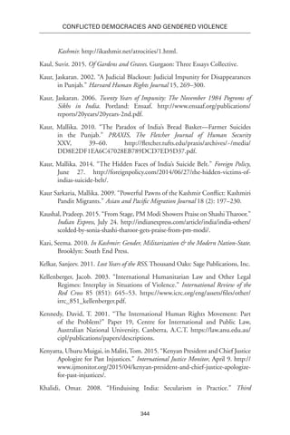 344
Conflicted Democracies and Gendered Violence
Kashmir. http://ikashmir.net/atrocities/1.html.
Kaul, Suvir. 2015. Of Gardens and Graves. Gurgaon: Three Essays Collective.
Kaur, Jaskaran. 2002. “A Judicial Blackout: Judicial Impunity for Disappearances
in Punjab.” Harvard Human Rights Journal 15, 269–300.
Kaur, Jaskaran. 2006. Twenty Years of Impunity: The November 1984 Pogroms of
Sikhs in India. Portland: Ensaaf. http://www.ensaaf.org/publications/
reports/20years/20years-2nd.pdf.
Kaur, Mallika. 2010. “The Paradox of India’s Bread Basket—Farmer Suicides
in the Punjab.” PRAXIS, The Fletcher Journal of Human Security
XXV, 39–60. http://fletcher.tufts.edu/praxis/archives/~/media/
DD8E2DF1EA6C47028EB789DCD7ED5D37.pdf.
Kaur, Mallika. 2014. “The Hidden Faces of India’s Suicide Belt.” Foreign Policy,
June 27. http://foreignpolicy.com/2014/06/27/the-hidden-victims-of-
indias-suicide-belt/.
Kaur Sarkaria, Mallika. 2009. “Powerful Pawns of the Kashmir Conflict: Kashmiri
Pandit Migrants.” Asian and Pacific Migration Journal 18 (2): 197–230.
Kaushal, Pradeep. 2015. “From Stage, PM Modi Showers Praise on Shashi Tharoor.”
Indian Express, July 24. http://indianexpress.com/article/india/india-others/
scolded-by-sonia-shashi-tharoor-gets-praise-from-pm-modi/.
Kazi, Seema. 2010. In Kashmir: Gender, Militarization & the Modern Nation-State.
Brooklyn: South End Press.
Kelkar, Sanjeev. 2011. Lost Years of the RSS. Thousand Oaks: Sage Publications, Inc.
Kellenberger, Jacob. 2003. “International Humanitarian Law and Other Legal
Regimes: Interplay in Situations of Violence.” International Review of the
Red Cross 85 (851): 645–53. https://www.icrc.org/eng/assets/files/other/
irrc_851_kellenberger.pdf.
Kennedy, David, T. 2001. “The International Human Rights Movement: Part
of the Problem?” Paper 19, Centre for International and Public Law,
Australian National University, Canberra, A.C.T. https://law.anu.edu.au/
cipl/publications/papers/descriptions.
Kenyatta, Uhuru Muigai, in Maliti,Tom. 2015. “Kenyan President and Chief Justice
Apologize for Past Injustices.” International Justice Monitor, April 9. http://
www.ijmonitor.org/2015/04/kenyan-president-and-chief-justice-apologize-
for-past-injustices/.
Khalidi, Omar. 2008. “Hinduising India: Secularism in Practice.” Third
 