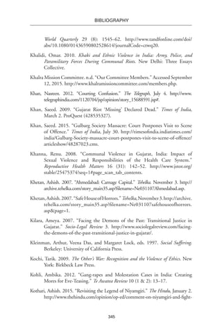 345
BIBLIOGRAPHY
World Quarterly 29 (8): 1545–62. http://www.tandfonline.com/doi/
abs/10.1080/01436590802528614?journalCode=ctwq20.
Khalidi, Omar. 2010. Khaki and Ethnic Violence in India: Army, Police, and
Paramilitary Forces During Communal Riots. New Delhi: Three Essays
Collective.
Khalra Mission Committee. n.d. “Our Committee Members.” Accessed September
12, 2015. http://www.khalramissioncommittee.com/members.php.
Khan, Nasreen. 2012. “Courting Confusion.” The Telegraph, July 4. http://www.
telegraphindia.com/1120704/jsp/opinion/story_15688591.jsp#.
Khan, Saeed. 2009. “Gujarat Riot ‘Missing’ Declared Dead.” Times of India,
March 2. ProQuest (428535327).
Khan, Saeed. 2015. “Gulbarg Society Massacre: Court Postpones Visit to Scene
of Offence.” Times of India, July 30. http://timesofindia.indiatimes.com/
india/Gulbarg-Society-massacre-court-postpones-visit-to-scene-of-offence/
articleshow/48287023.cms.
Khanna, Renu. 2008. “Communal Violence in Gujarat, India: Impact of
Sexual Violence and Responsibilities of the Health Care System.”
Reproductive Health Matters 16 (31): 142–52. http://www.jstor.org/
stable/25475374?seq=1#page_scan_tab_contents.
Khetan, Ashish. 2007. “Ahmedabad: Carnage Capital.” Tehelka. November 3. http://
archive.tehelka.com/story_main35.asp?filename=Ne031107Ahmedabad.asp.
Khetan,Ashish.2007.“SafeHouseofHorrors.”Tehelka,November3.http://archive.
tehelka.com/story_main35.asp?filename=Ne031107safehouseofhorrors.
asp&page=1.
Kilara, Ameya. 2007. “Facing the Demons of the Past: Transitional Justice in
Gujarat.” Socio-Legal Review 3. http://www.sociolegalreview.com/facing-
the-demons-of-the-past-transitional-justice-in-gujarat/.
Kleinman, Arthur, Veena Das, and Margaret Lock, eds. 1997. Social Suffering.
Berkeley: University of California Press.
Kochi, Tarik. 2009. The Other’s War: Recognition and the Violence of Ethics. New
York: Birkbeck Law Press.
Kohli, Ambika. 2012. “Gang-rapes and Molestation Cases in India: Creating
Mores for Eve-Teasing.” Te Awatea Review 10 (1 & 2): 13–17.
Kothari, Ashish. 2015. “Revisiting the Legend of Niyamgiri.” The Hindu, January 2.
http://www.thehindu.com/opinion/op-ed/comment-on-niyamgiri-and-fight-
 