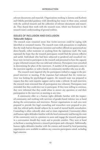 13
INTRODUCTION
relevant documents and materials. Organizations working in Jammu and Kashmir
and Odisha provided guidance with identifying key issues in these areas, assisted
with the archival research and the collection of relevant documents and materi-
als. They shared their work with the research team, which was formative to the
research team’s understanding of ground realities.
Issues of Inclusion and Exclusion
Vulnerable Subjects
The research team remained aware that victim-survivors could be coping with
identified or unnamed trauma. The research team took precautions to emphasize
that the study had no therapeutic intention and neither offered nor guaranteed any
direct benefit, either monetary or resulting from the experience itself. The team
expressed the hope that the research participants would find the process reflexive
and useful. Individuals who had been subjected to gendered and sexualized vio-
lence were invited to participate in the research and presumed to have the capacity
to give informed consent that was valid and voluntary. Participants were consulted
in determining the place of the interviews. A number of the participants came to
the interview together, or with a family or community member who was an ally.
The research team inquired why the participants wished to engage in the pro-
posed interview or meeting. If the responses had indicated that the victim-sur-
vivor was looking for psychological support, the research team was prepared to
request that they seek requisite support and to make a referral. At each interview,
the research team reiterated that all participation was voluntary. Participants were
reminded that they could elect not to participate. If they were willing to continue,
they were informed that they could refuse to answer any questions or end their
participation in the interview or meeting at any time.
A community elder or a human rights defender familiar with the impact-
ed community and working with survivors of gender-based violence was at hand
during the conversations and interviews. Partner organizations in each area were
prepared to provide free legal counseling and researchers were prepared to pro-
vide free referral paths should subjects be in need of mental health consultation.
Counseling is often culturally alien and at times stigmatized. Community elders
and human rights defenders familiar with the local community and having the trust
of the community were in a position to assist and engage the research participant
in a conversation should they need, and to provide comfort. They were at hand
to facilitate a meeting between a research participant and a therapist. Additionally,
human rights defenders familiar with the context and trusted by local partnering
organizations were available to address any concerns participants raised, including
legal concerns.
 