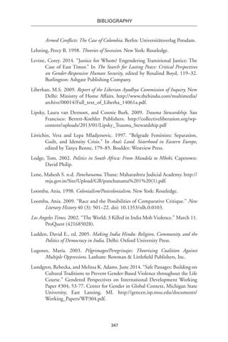 347
BIBLIOGRAPHY
Armed Conflicts: The Case of Colombia. Berlin: Universitätsverlag Potsdam.
Lehning, Percy B. 1998. Theories of Secession. New York: Routledge.
Levine, Corey. 2014. “Justice for Whom? Engendering Transitional Justice: The
Case of East Timor.” In The Search for Lasting Peace: Critical Perspectives
on Gender-Responsive Human Security, edited by Rosalind Boyd, 119–32.
Burlington: Ashgate Publishing Company.
Liberhan, M.S. 2009. Report of the Liberian Ayodhya Commission of Inquiry. New
Delhi: Ministry of Home Affairs. http://www.thehindu.com/multimedia/
archive/00014/Full_text_of_Liberha_14061a.pdf.
Lipsky, Laura van Dernoot, and Connie Burk. 2009. Trauma Stewardship. San
Francisco: Berrett-Koehler Publishers. http://collectiveliberation.org/wp-
content/uploads/2013/01/Lipsky_Trauma_Stewardship.pdf
Litrichin, Vera and Lepa Mladjenovic. 1997. “Belgrade Feminists: Separation,
Guilt, and Identity Crisis.” In Ana’s Land. Sisterhood in Eastern Europe,
edited by Tanya Renne, 179–85. Boulder: Westview Press.
Lodge, Tom. 2002. Politics in South Africa: From Mandela to Mbeki. Capetown:
David Philip.
Lone, Mahesh S. n.d. Panchanama. Thane: Maharashtra Judicial Academy. http://
mja.gov.in/Site/Upload/GR/panchanama%201%20(1).pdf.
Loomba, Ania. 1998. Colonialism/Postcolonialism. New York: Routledge.
Loomba, Ania. 2009. “Race and the Possibilities of Comparative Critique.” New
Literary History 40 (3): 501–22. doi: 10.1353/nlh.0.0103.
Los Angeles Times. 2002. “The World; 3 Killed in India Mob Violence.” March 11.
ProQuest (421685028).
Ludden, David E., ed. 2005. Making India Hindu: Religion, Community, and the
Politics of Democracy in India. Delhi: Oxford University Press.
Lugones, María. 2003. Pilgrimages/Peregrinajes: Theorizing Coalition Against
Multiple Oppressions. Lanham: Rowman & Littlefield Publishers, Inc.
Lundgren, Rebecka, and Melissa K. Adams. June 2014. “Safe Passages: Building on
Cultural Traditions to Prevent Gender-Based Violence throughout the Life
Course.” Gendered Perspectives on International Development Working
Paper #304, 53-77. Center for Gender in Global Context, Michigan State
University, East Lansing, MI. http://gencen.isp.msu.edu/documents/
Working_Papers/WP304.pdf.
 